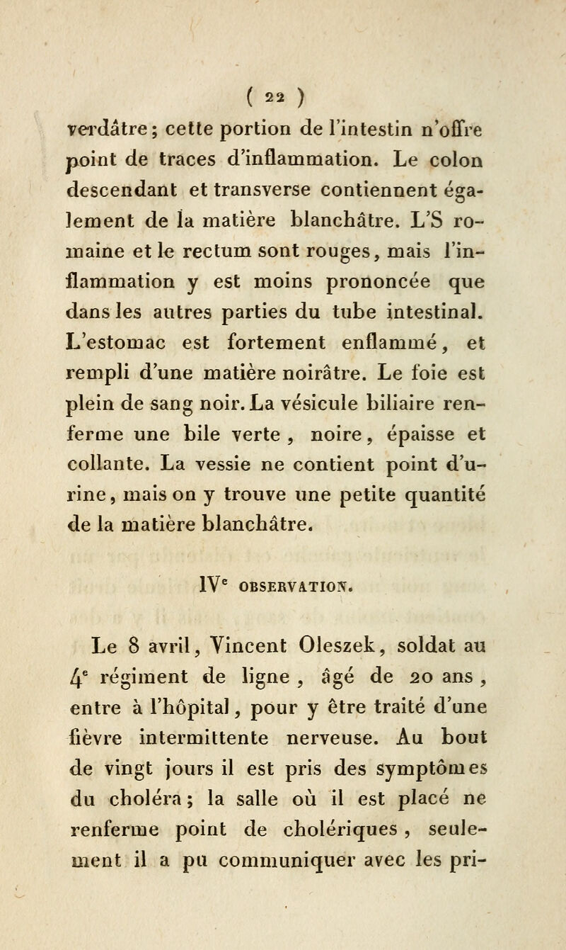 vei'dâtre ; cette portion de l'intestin n'offre point de traces d'inflammation. Le colon descendant et transverse contiennent ésfa- lement de la matière blanchâtre. L'S ro- maine et le rectum sont rouges, mais l'in- flammation y est moins prononcée que dans les autres parties du tube intestinal. L'estomac est fortement enflammé, et rempli d'une matière noirâtre. Le foie est plein de sang noir. La vésicule biliaire ren- ferme une bile verte , noire, épaisse et collante. La vessie ne contient point d'u- rine , mais on y trouve une petite quantité de la matière blanchâtre. IV® OBSERVATION. Le S avril, Vincent Oleszek, soldat au 4^ régiment de ligne , âgé de 20 ans , entre à l'hôpital, pour y être traité d'une fièvre intermittente nerveuse. Au bout de vingt jours il est pris des symptômes du choléra ; la salle où il est placé ne renferme point de cholériques , seule- ment il a pu communiquer avec les pri-