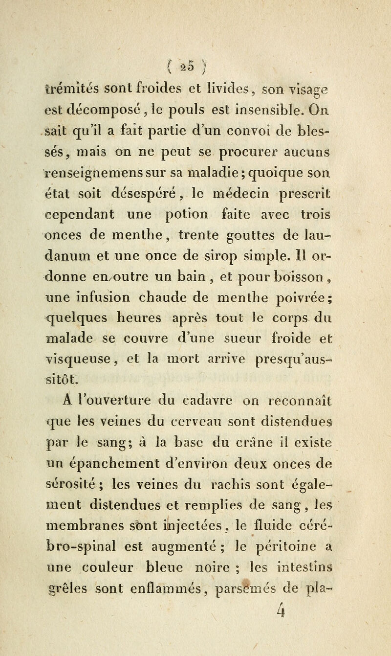 ( ^5 ) trémîtés sont froides et livides, son visa2:e est décomposé j le pouls est insensible. On sait qu'il a fait partie d'un convoi de bles- sés, mais on ne peut se procurer aucuns renseignemenssur sa maladie;quoique son état soit désespéré, le médecin prescrit cependant une potion faite avec trois onces de menthe, trente gouttes de lau- danum et une once de sirop simple. 11 or- donne eu/Outre un bain, et pour boisson, une infusion chaude de menthe poivrée; quelques heures après tout le corps du malade se couvre d'une sueur froide et visqueuse, et la mort arrive presqu'aus- sitôt. A l'ouverture du cadavre on reconnaît que les veines du cerveau sont distendues par le sang; à la base du crâne il existe im épanchement d'environ deux onces de sérosité ; les veines du rachis sont égale- ment distendues et remplies de sang, les membranes sbnt injectées, le fluide céré- bro-spinal est augmenté ; le péritoine a une couleur bleue noire ; les intestins grêles sont enflammés, parsemés de pla-