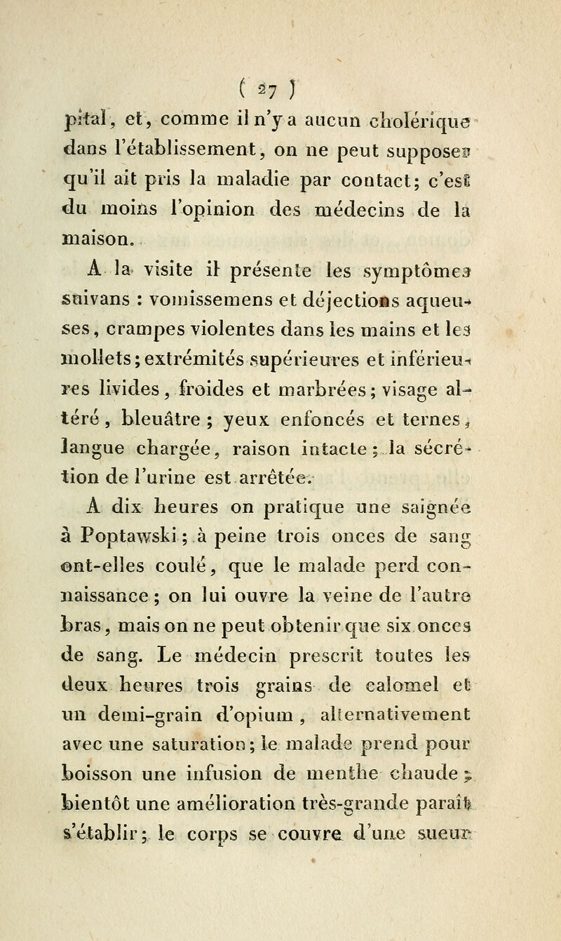 (• ^7 ) pîtal, et, comme iln'ya aucun cholérique dans rétablissement, on ne peut supposes qu'il ait pris la maladie par contact; c'esl du moins l'opinion des médecins de la maison. A la visite il présente les symptômes suivans : vomissemens et déjectiofis aqueu-* ses, crampes violentes dans les mains et les mollets;extrémités supérieures et inférieu-* res livides j froides et marbrées; visage al- téré, bleuâtre; yeux enfoncés et ternes^ langue chargée, raison intacte ; la sécré- tion de l'urine est arrêtée. A dix heures on pratique une saignée à Poptawski ; à peine trois onces de sang ©nt-elîes coulé, que le malade perd con- naissance; on lui ouvre la veine de l'autre bras, mais on ne peut obtenir que six onces de sang. Le médecin prescrit toutes les deux heures trois grains de eaiomel et un demi-grain d'opium, aliernativement avec une saturation ; le malade prend pour boisson une infusion de menthe chaude ;, bientôt une amélioration très-grande paraît s'établir; le corps se couvre d'une sueui^