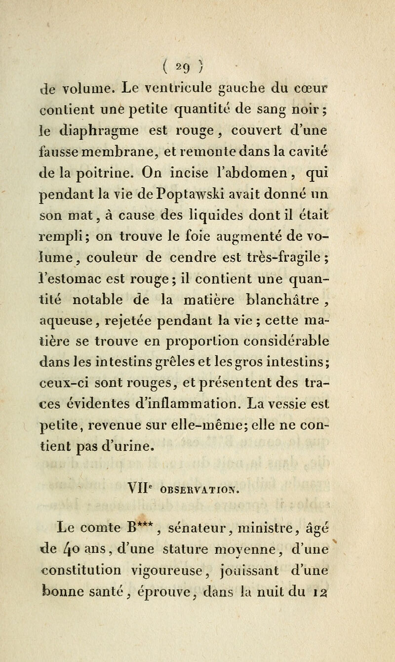 ( =^9 ) de volume. Le ventricule gauche du cœur contient une petite quantité de sang noir ; le diaphragme est rouge , couvert d'une fausse membrane, et remonte dans la cavité de la poitrine. On incise l'abdomen , qui pendant la vie dePoptawski avait donné un son mat, à cause des liquides dont il était rempli ; on trouve le foie augmenté de vo- lume , couleur de cendre est très-fragile ; l'estomac est rouge; il contient une quan- tité notable de la matière blanchâtre , aqueuse, rejetée pendant la vie ; cette ma- tière se trouve en proportion considérable dans les intestins grêles et les gros intestins; ceux-ci sont rouges, et présentent des tra- ces évidentes d'inflammation. La vessie est petite, revenue sur elle-même; elle ne con- tient pas d'urine. VIP OBSERVATION. Le comte B***, sénateur, ministre, âgé tde 4o ans, d'une stature moyenne, d'une constitution vigoureuse, jouissant d'une bonne santé, éprouve, dans la nuit du i^