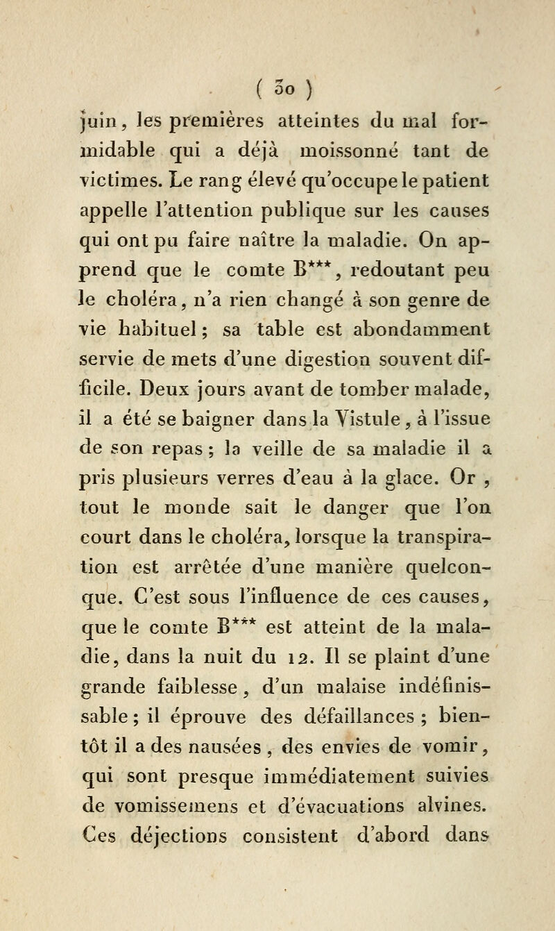 ( 00 ) Juin, les premières atteintes du mal for- midable qui a déjà moissonné tant de victimes. Le rang élevé qu'occupe le patient appelle l'attention publique sur les causes qui ont pu faire naître la maladie. On ap- prend que le comte B***, redoutant peu le choléra, n'a rien changé à son genre de vie habituel ; sa table est abondamment servie de mets d'une digestion souvent dif- ficile. Deux jours avant de tomber malade, il a été se baigner dans la Vistule, à l'issue de son repas ; la veille de sa maladie il a pris plusieurs verres d'eau à la glace. Or , tout le monde sait le danger que l'on court dans le choléra, lorsque la transpira- tion est arrêtée d'une manière quelcon- que. C'est sous l'influence de ces causes, que le comte B*** est atteint de la mala- die, dans la nuit du 12. Il se plaint d'une grande faiblesse, d'un malaise indéfinis- sable ; il éprouve des défaillances ; bien- tôt il a des nausées , des envies de vomir, qui sont presque immédiatement suivies de vomissemens et d'évacuations alvines. Ces déjections consistent d'abord dans