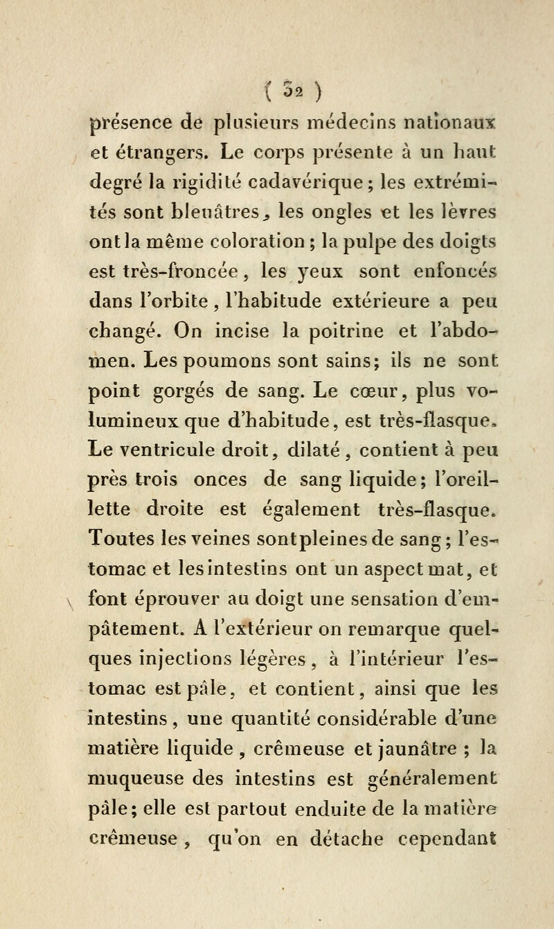 \'30 présence de plusieurs médecins nationaux et étrangers. Le corps présente à un haut degré la rigidité cadavérique; les extrémi- tés sont bleuâtres^ les ongles et les lèvres ont la même coloration ; la pulpe des doigts est très-froncée, les yeux sont enfoncés dans l'orbite , l'habitude extérieure a peu changé. On incise la poitrine et l'abdo- men. Les poumons sont sains; ils ne sont point gorgés de sang. Le cœur, plus vo- lumineux que d'habitude, est très-flasque* Le ventricule droit, dilaté , contient à peu près trois onces de sang liquide ; l'oreil- lette droite est également très-flasque. Toutes les veines sontpleinesde sang; l'es- tomac et les intestins ont un aspect mat, et font éprouver au doigt une sensation d'em- pâtement. A l'extérieur on remarque quel- ques injections légères, à l'intérieur l'es- tomac est pâle, et contient, ainsi que les intestins, une quantité considérable d'une matière liquide , crémeuse et jaunâtre ; la muqueuse des intestins est généralement pâle; elle est partout enduite de la matière crémeuse , qu on en détache cependani