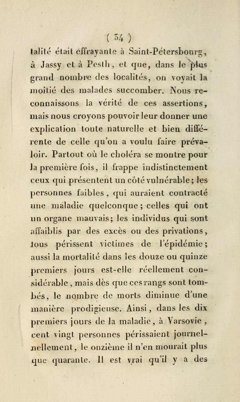 talilé était effrayante à Saint-Pétersbonrg, à Jass}^ et à Peslh, et que, dans le ^J>-Uis grand nombre des localités, on voyait la moitié des malades succomber. Nous re- connaissons la vérité de ces assertions, mais nous croyons pouvoir leur donner une explication toute naturelle et bien diffé- rente de celle qu'on a voulu faire préva- loir. Partout où le choléra se montre pour la première fois, il frappe indistinctement ceux qui présentent un côté vulnérable; les personnes faibles , qui auraient contracté une maladie quelconque ; celles qui ont un organe mauvais; les individus qui sont affaiblis par des excès ou des privations, tous périssent victimes de l'épidémie ; aussi la mortalité dans les douze ou quinze premiers jours est-elle réellement con- sidérable , mais dès que ces rangs sont tom- bés, le nombre de morts diminue d'une manière prodigieuse. Ainsi, dans les dix premiers jours de la maladie, à Varsovie , cent vingt personnes périssaient journel- nellement, le onzième il n'en mourait plus que quarante. Il est vrai qu'il y a des