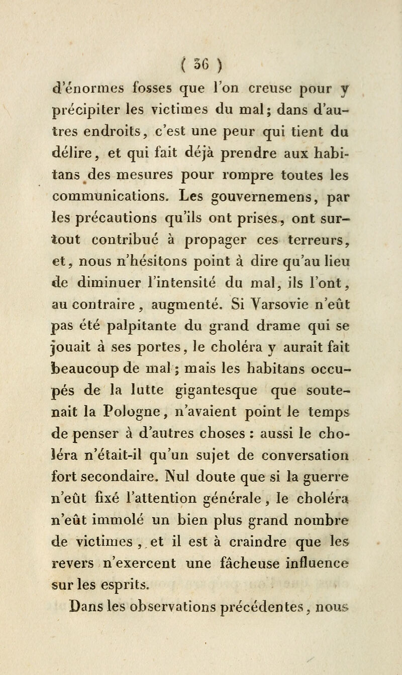 d énormes fosses que l'on creuse pour y précipiter les victimes du mal; dans d'au- tres endroits, c'est une peur qui tient du délire, et qui fait déjà prendre aux habi- tans des mesures pour rompre toutes les communications. Les gouvernemens, par les précautions qu'ils ont prises, ont sur- tout contribué à propager ces terreurs, et, nous n'hésitons point à dire qu'au lieu de diminuer l'intensité du mal, ils l'ont, au contraire, augmenté. Si Varsovie n'eût pas été palpitante du grand drame qui se jouait à ses portes, le choléra y aurait fait beaucoup de mal ; mais les habitans occu- pés de la lutte gigantesque que soute- nait la Pologne, n'avaient point le temps de penser à d'autres choses : aussi le cho- léra n'était-il qu'un sujet de conversation fort secondaire. Nul doute que si la guerre n'eût fixé l'attention générale, le choléra^ n'eût immolé un bien plus grand nombre de victimes , et il est à craindre que les revers n'exercent une fâcheuse influence sur les esprits. Dans les observations précédentes, nous