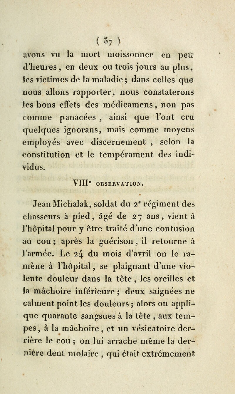 avons vu la mort moissonner en peiï d'heures, en deux ou trois jours au plus, les victimes de la maladie ; dans celles que nous allons rapporter, nous constaterons les bons effets des médicamens, non pas comme panacées , ainsi que Tont cru quelques ignorans, mais comme moyens employés avec discernement , selon la constitution et le tempérament des indi- vidus. VÏII* OBSERVATION. JeanMichalak, soldat du 2* régiment des chasseurs à pied, âgé de 27 ans, vient à l'hôpital pour y être traité d'une contusion au cou ; après la guérison, il retourne à l'armée. Le 24 du mois d'avril on le ra- mène à l'hôpital, se plaignant d'une vio- lente douleur dans la tête, les oreilles et la mâchoire inférieure ; deux saignées ne calment point les douleurs ; alors on appli- que quarante sangsues à la tête , aux tem- pes, à la mâchoire, et un vésicatoire der- rière le cou ; on lui arrache même la der- nière dent molaire , qui était extrêmement