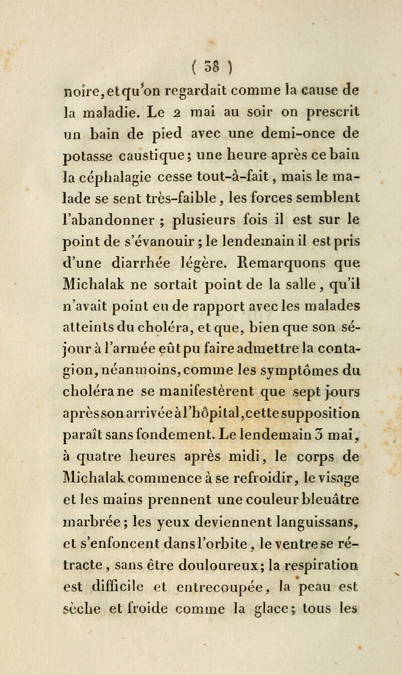 (58) noîre,etqu on regardait comme la cause de la maladie. Le 2 mai au soir on prescrit un bain de pied avec une demi-once de potasse caustique; une heure après ce bain la céplialagie cesse tout-à-fait, mais le ma- lade se sent très-faible, les forces semblent l'abandonner ; plusieurs fois il est sur le point de s'évanouir ; le lendemain il est pris d'une diarrhée légère. Remarquons que Michalak ne sortait point de la salle, qu'il n'avait point eu de rapport avec les malades atteints du choléra, et que, bien que son sé- jour à l'armée eût pu faire admettre la conta- gion, néanmoins, comme les symptômes du choléra ne se manifestèrent que sept jours aprèsson arrivée àrhôpital,cette supposition paraît sans fondement. Le lendemain 3 mai, à quatre heures après midi, le corps de Michalak commence à se refroidir, le visage et les mains prennent une couleur bleuâtre marbrée ; les yeux deviennent languissans, et s'enfoncent dans l'orbite, le ventre se ré- tracte, sans être douloureux; la respiration est difficile et entrecoupée, la peau est sèche et froide comme la glace ; tous les