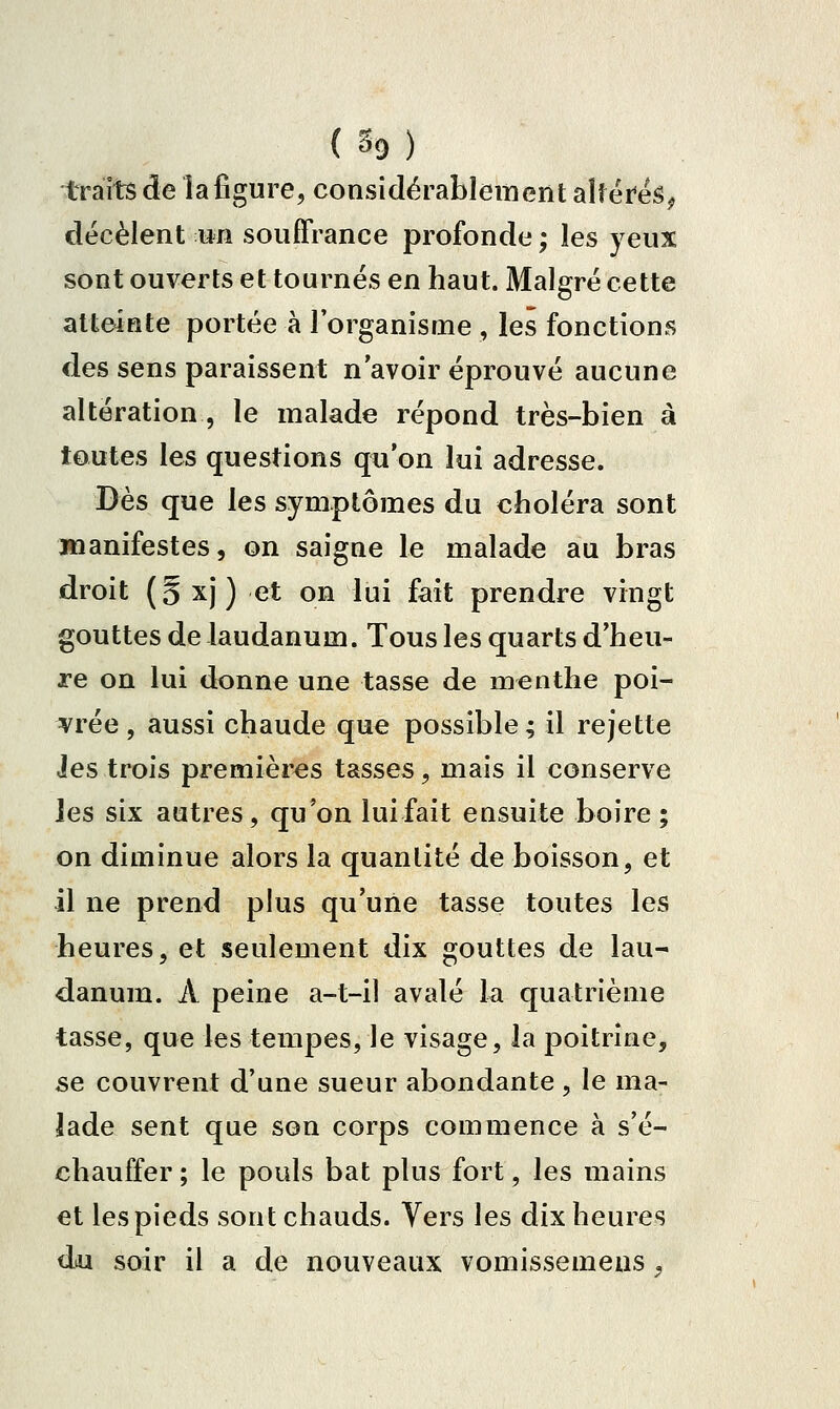 traits de la figure, considérablement alf éreS^ décèlent un souffrance profonde ; les yeux sont ouverts et tournés en haut. Malgré cette atteinte portée à l'organisme , les fonctions des sens paraissent n'avoir éprouvé aucune altération , le malade répond très-bien à toutes les questions qii'on lui adresse. Dès que les symptômes du choléra sont manifestes, on saigne le malade au bras droit (5xj) et on lui fait prendre vingt gouttes de laudanum. Tous les quarts d'heu- re on lui donne une tasse de menthe poi- vrée , aussi chaude que possible ; il rejette Jes trois premières tasses, mais il conserve les six autres, qu'on luifait ensuite boire; on diminue alors la quantité de boisson, et il ne prend plus qu'une tasse toutes les heures, et seulement dix gouttes de lau- danum. A peine a-t-il avalé la quatrième tasse, que les tempes, le visage, la poitrine, se couvrent d'une sueur abondante , le ma- lade sent que son corps commence à s'é- chauffer ; le pouls bat plus fort, les mains et les pieds sont chauds. Vers les dix heures du soir il a de nouveaux vomissemens,