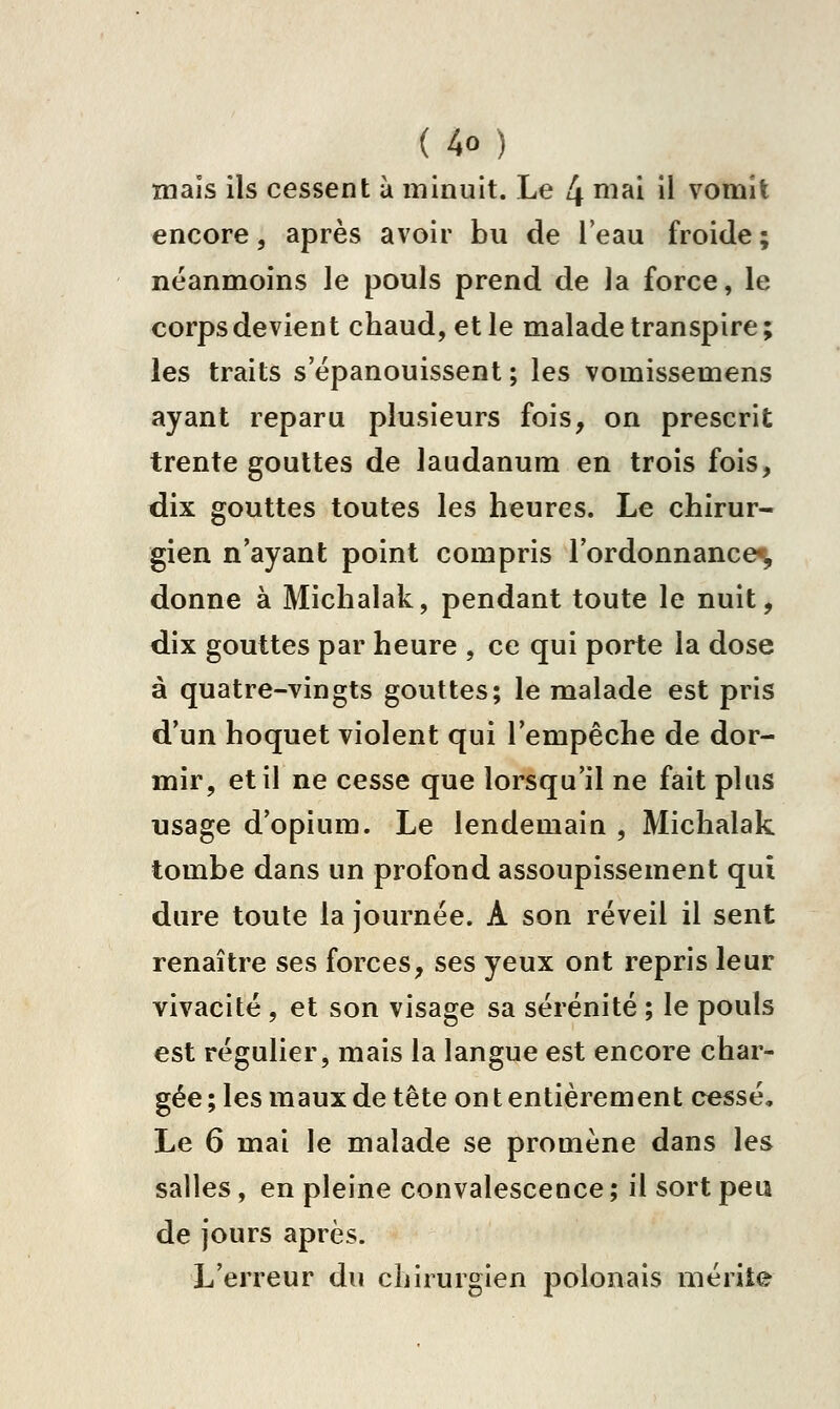 maïs ils cessent à minuit. Le 4 niai il vomit encore, après avoir bu de l'eau froide ; néanmoins le pouls prend de la force, le corps devient chaud, et le malade transpire ; les traits s épanouissent ; les vomissemens ayant reparu plusieurs fois, on prescrit trente gouttes de laudanum en trois fois, dix gouttes toutes les heures. Le chirur- gien n'ayant point compris l'ordonnance^ donne à Michalak, pendant toute le nuit, dix gouttes par heure , ce qui porte la dose à quatre-vingts gouttes; le malade est pris d'un hoquet violent qui l'empêche de dor- mir, et il ne cesse que lorsqu'il ne fait plus usage d'opium. Le lendemain , Michalak tombe dans un profond assoupissement qui dure toute la journée. A son réveil il sent renaître ses forces, ses yeux ont repris leur vivacité , et son visage sa sérénité ; le pouls est régulier, mais la langue est encore char- gée ; les maux de tête on t entièrement cessé. Le 6 mai le malade se promène dans les salles, en pleine convalescence ; il sort peu de jours après. L'erreur du chirurgien polonais mérite