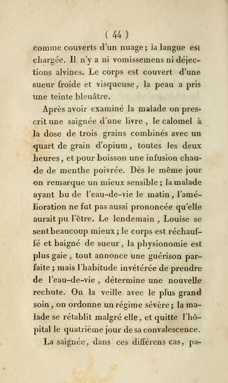 comme couverts d'un nuage; ialangue est chargée. Il n'y a ni vomissemens ni déjec- tions alvines. Le corps est couvert d'une sueur froide et visqueuse, la peau a pris une teinte bleuâtre. Après avoir examiné la malade on pres- crit une saignée d'une livre , le calomel à la dose de trois grains combinés avec un quart de grain d'opium, toutes les deux heures, et pour boisson une infusion chau- de de menthe poivrée. Dès le même jour on remarque un mieux sensible; la malade ayant bu de l'eau-de-vie le matin, l'amé- lioration ne fut pas aussi prononcée qu'elle aurait pu l'être. Le lendemain , Louise se sent beaucoup mieux; le corps est réchauf- fé et baigné de sueur, la physionomie est plus gaie, tout annonce une guérison par- faite ; mais l'habitude invétérée de prendre de l'eau-de-vie , détermine une nouvelle rechute. On la veille avec le plus grand soin, on ordonne un régime sévère; la ma- lade se rétablit malgré elle, et quitte l'hô- pital le quatrième jour de sa convalescence. La saignée, dans ces différens cas, par