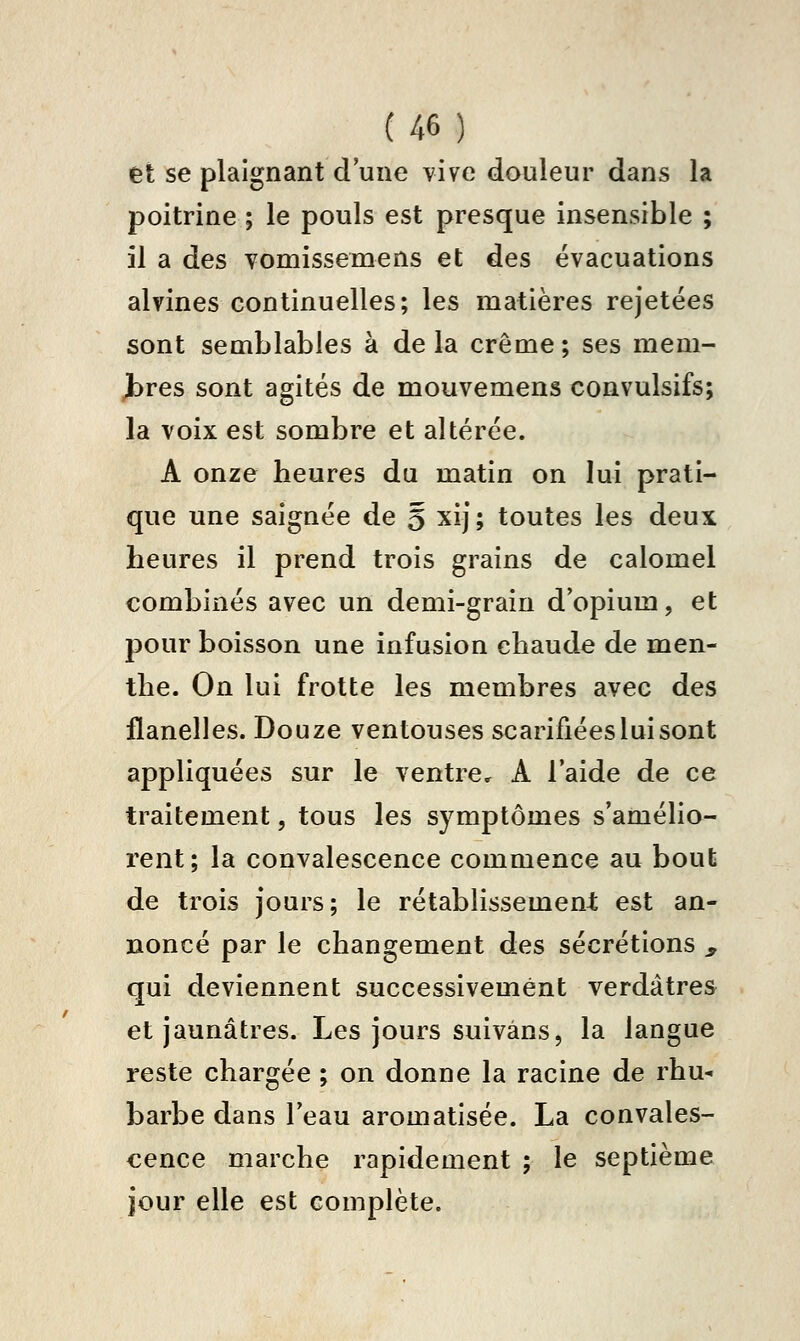 et se plaignant d'une vive douleur dans la poitrine ; le pouls est presque insensible ; il a des yomissemens et des évacuations alvines continuelles; les matières rejetées sont semblables à delà crème; ses mem- bres sont agités de mouvemens convulsifs; la voix est sombre et altérée. A onze heures du matin on lui prati- que une saignée de 5 xij; toutes les deux heures il prend trois grains de calomel combinés avec un demi-grain d'opium, et pour boisson une infusion chaude de men- the. On lui frotte les membres avec des flanelles. Douze ventouses scarifiées lui sont appliquées sur le ventre, A l'aide de ce traitement, tous les symptômes s'amélio- rent; la convalescence commence au bout de trois jours; le rétablissement est an- noncé par le changement des sécrétions ^ qui deviennent successivement verdâtres et jaunâtres. Les jours suivâns, la langue reste chargée ; on donne la racine de rhu- barbe dans l'eau aromatisée. La convales- cence marche rapidement ; le septième jour elle est complète.