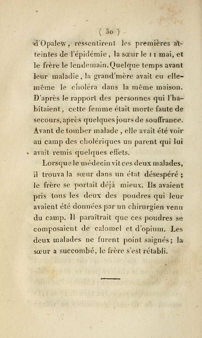 '^l'Opalew, ressentirent les premières at- teintes de l'épidémie, la sœur le i i mai, et le frère le lendemain.Quelque temps avant leur maladie, la grand mère avait eu elle- même le clîoléra dans la même maison. D'après le rapport des personnes qui l'ha- bitaient, cette femme était morte faute de secours, après quelques jours de souffrance. Avant de tomber malade , elle avait été voir aii camp des cholériques un parent qui lut avait remis quelques effets. Lorsque le médecin vit ces deux malades, il trouva la sœur dans un état désespéré ; le frère se portait déjà mieux. Ils avaient pris tous les deux des poudres qui leur avaient été données par un chirurgien venu du camp. 11 paraîtrait que ces poudres se composaient de calomel et d'opium. Les deux malades ne furent point saignés; la sœur a succombé, le frère s'est rétabli.