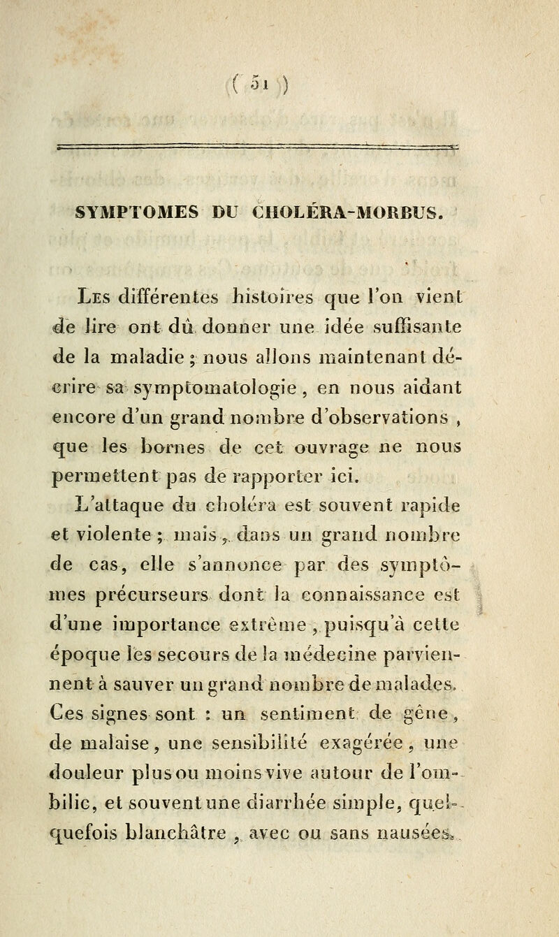 SYMPTOMES DU CHOLERA-MORBUS. Les différentes histoires que Ton vient de Jire ont du donner une idée suffisante de la maladie ; nous allons maintenant dé- crire sa symptomatologie, en nous aidant encore d'un grand nombre d'observations , que les bornes de cet ouvrage ne nous permettent pas de rapporter ici. L'attaque du choléra est souvent rapide et violente ; mais j. dans un grand nombre de cas, elle s'annonce par des symptô- mes précurseurs dont la connaissance est d'une importance extrême ,puisqu'à cette époque les secours de la médecine parvien- nent à sauver un grand nombre de malades. Ces signes sont : un sentiment de gêne, de malaise, une sensibilité exagérée, une douleur plus ou moins vive autour de l'om- bilic, et souvent une diarrhée simple, quei= q^uefois blanchâtre , avec ou sans nausées.