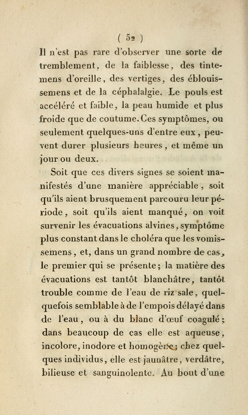 ( 50 Il n'est pas rare dobserver une sorte de tremblement, de la faiblesse, des tinte- mens d'oreille, des vertiges, des éblouis- semens et de la céphalalgie. Le pouls est accéléré et faible, la peau humide et plus froide que de coutume. Ces symptômes, ou seulement quelques-uns d'entre eux , peu- vent durer plusieurs heures, et même un jour ou deux. Soit que ces divers signes se soient ma- nifestés d'une manière appréciable , soit qu'ils aient brusquement parcouru leur pé- riode , soit qu'ils aient manqué, on voit survenir les évacuations alvines,symptôme plus constant dans le choléra que les vomis- semens, et, dans un grand nombre de cas^ le premier qui se présente ; la matière des évacuations est tantôt blanchâtre, tantat trouble comme de l'eau de riz sale, quel- quefois semblable à de l'empois délayé dans de l'eau, ou à du blanc d'œuf coagulé ; dans beaucoup de cas elle est aqueuse, incolore, inodore et homogèrx:.; chez quel- ques individus, elle est jaunâtre, verdâtre^ bilieuse et sanguinolente. Au bout d'une: