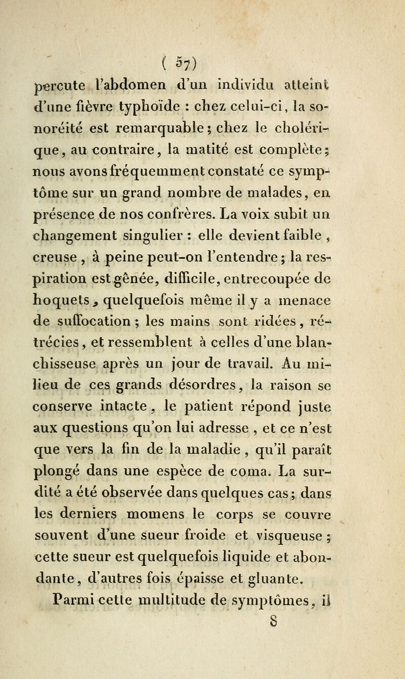 percute l'abdomen d'un individu atteint d'une fièvre typhoïde : chez celui-ci, la so- noréitë est remarquable ; chez le choléri- que, au contraire, la matité est complète; nous avons fréquemment constaté ce symp- tôme sur un grand nombre de malades, en présence de nos confrères. La voix subit un changement singulier : elle devient faible , creuse , à peine peut-on l'entendre ; la res- piration est gênée, difficile, entrecoupée de hoquets > quelquefois même il y a menace de suffocation ; les mains sont ridées, ré^ trécies, et ressemblent à celles d'une blan- chisseuse après un jour de travail. Au mi^ lieu de ces grands désordres, la raison se conserve intacte, le patient répond juste aux questions qu'on lui adresse , et ce n'est que vers la fin de la maladie, qu'il paraît plongé dans une espèce de coma. La sur- dité a été observée dans quelques cas ; dans les derniers momens le corps se couvre souvent d'une sueur froide et visqueuse ; cette sueur est quelquefois liquide et abon- dante, d'autres fois épaisse et gluante. Parmi cette multitude de symptômes, il 8