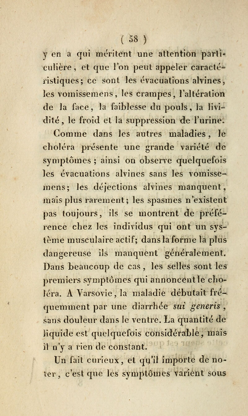 y en a qui méritent une attention pàfli* culière, et que Ton peut appeler caracté- ristiques; ce sont les évacuations alvineSj les vomissemens, les crampes, l'altération de la face, la faiblesse du pouls, la livi^ dite, le froid et la suppression ûe Turine. Comme dans les autres maladies, le choléra présente une grande variété de symptômes ; ainsi on observe quelquefois les évacuations aîvines sans les vomisse- mens; les déjections alvines manquent, mais plus rarement; les spasmes n'existent pas toujours, ils se montrent de préfé- rence chez les individus qui ont un sys- tème musculaire actif; dans la forme la plus dangereuse ils manquent généralement. Dans beaucoup de cas, les selles sont les premiers symptômes qui annoncent le cho- léra. A Varsovie, la maladie débutait fré- quemment par une diarrhée sut generis', sans douleur dans le ventre. La quantité de liquide est quelquefois considérable, mais il n'y a rien de constant. Un fait curieux, et qu'il importe de no- ter, c'est que les symptômes varient sous