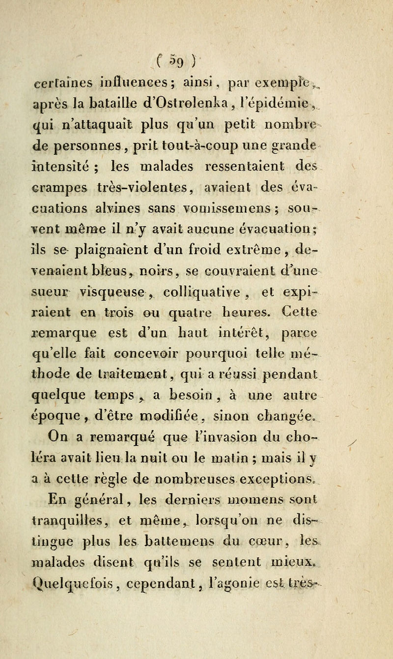 cerf aines infïuenees; ainsi, par exemple ^^ après la bataille d'Oslrelenkajl épidémie , qui n'attaquait plus qu'un petit nombre de personnes, prit tout-à-coup une grande intensité ; les malades ressentaient des crampes très-violentes, avaient des éva- ouations alvines sans vomissemens; sou- vent même il n'y avait aucune évacuation; ils se plaignaient d'un froid extrême, de- ven^aient bteus^ noirs, se couvraient d'une sueuK visqueuse , colliquative , et expi- raient en trois ou qu^itre heures. Cette remarque est d'un haut intérêt, parce qu'elle fait concevoir pourquoi telle mé- thode de tmitement, qui a réussi pendant quelque temps,, a besoin, à une autre époque , d'être modifiée, sinon changée» On a remarqué que Finvasion du cho- léra avait lieu la nuit ou le matin ; mais il y a à cette règle de nombreuses exceptions» En général, les derniers niomens sont tranquilles, et même,, lorsqu'on ne dis- tingue plus les battemens du cœur, les. malades disent qu'ils se sentent mieux. Quelquefois, cependant, l'agonie est très»