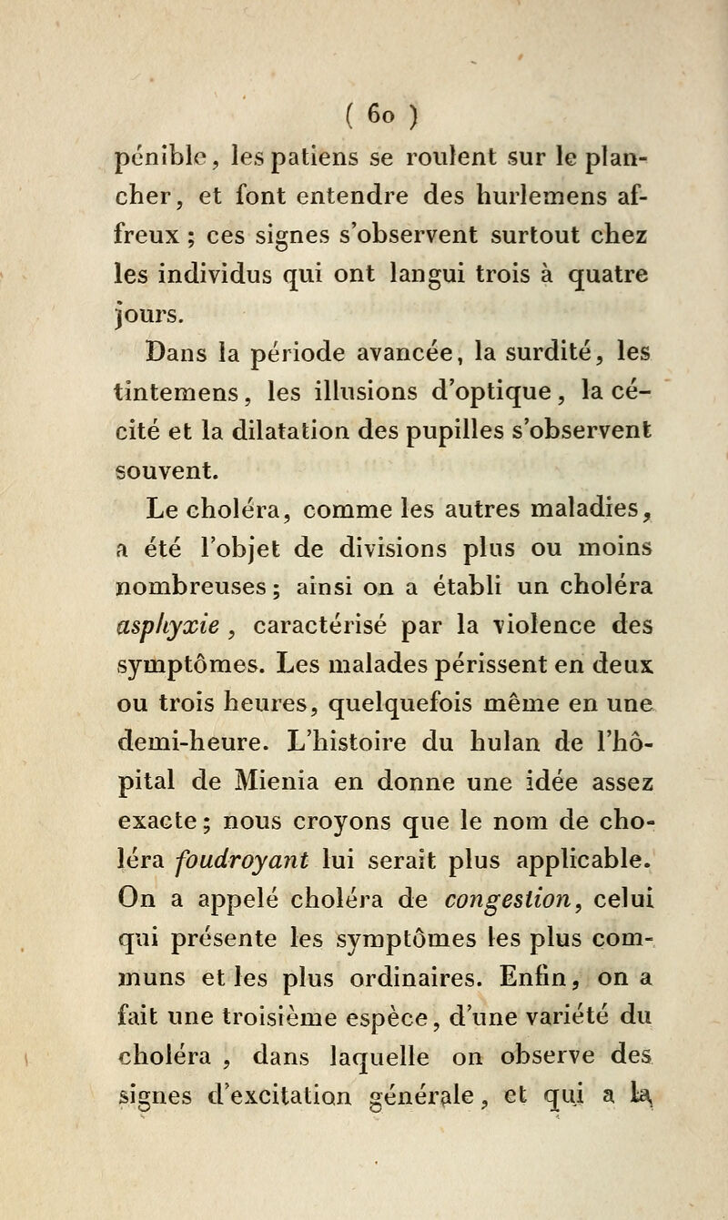 pénible, lespatlens se roulent sur le plan- cher, et font entendre des hurlemens af- freux ; ces signes s'observent surtout chez les individus qui ont langui trois à quatre jours. Dans la période avancée, la surdité, les tintemens, les illusions d'optique, la cé- cité et la dilatation des pupilles s'observent souvent. Le choléra, comme les autres maladies, a été l'objet de divisions plus ou moins nombreuses ; ainsi on a établi un choléra asphyxie , caractérisé par la violence des symptômes. Les malades périssent en deux ou trois heures, quelquefois même en une demi-heure. L'histoire du hulan de l'hô- pital de Mienia en donne une idée assez exacte; nous croyons que le nom de cho- léra foudroyant lui serait plus applicable. On a appelé choléra de congestion, celui qui présente les symptômes les plus com- muns et les plus ordinaires. Enfin, on a fait une troisième espèce, d'une variété du choléra , dans laquelle on observe des signes d'excitation générale, et qui a la,