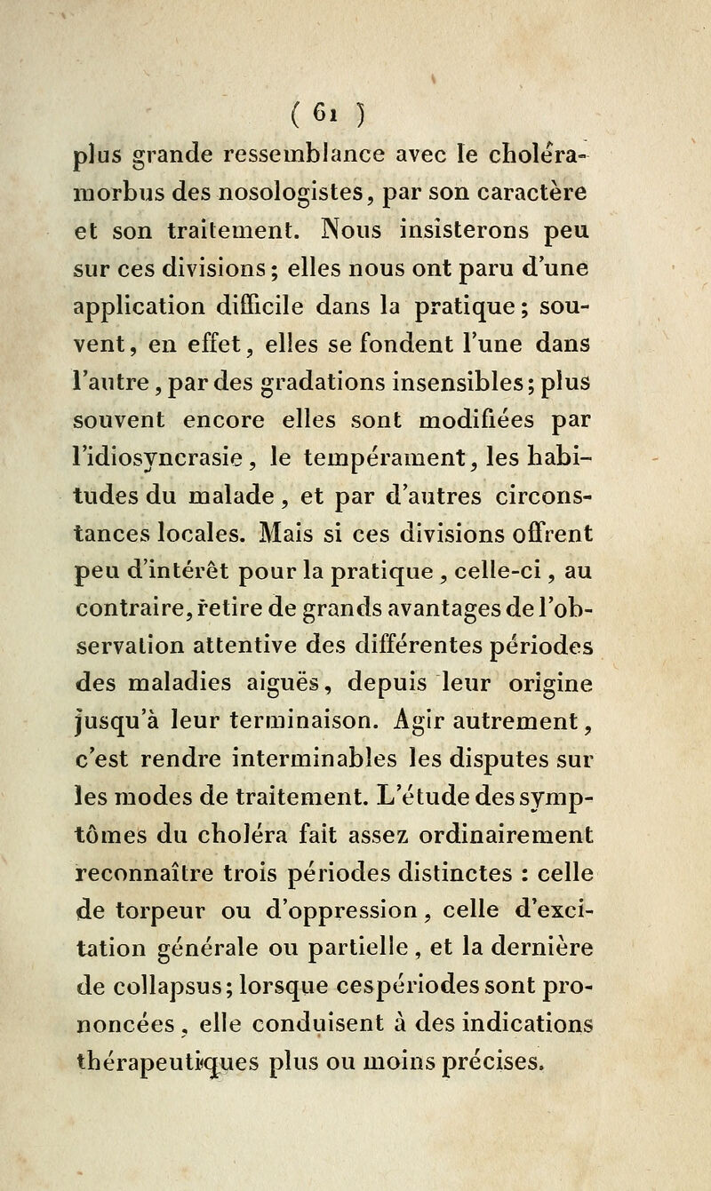 (6, ) plus grande ressemblance avec le choiera- morbus des nosologistes, par son caractère et son traitement. Nous insisterons peu sur ces divisions ; elles nous ont paru d'une application difficile dans la pratique ; sou- vent , en effet, elles se fondent Tune dans l'autre, par des gradations insensibles ; plus souvent encore elles sont modifiées par Tidiosyncrasie, le tempérament, les habi- tudes du malade, et par d'autres circons- tances locales. Mais si ces divisions oiFrent peu d'intérêt pour la pratique , celle-ci, au contraire, retire de grands avantages de l'ob- servation attentive des différentes périodes des maladies aiguës, depuis leur origine jusqu'à leur terminaison. Agir autrement, c'est rendre interminables les disputes sur les modes de traitement. L'étude des symp- tômes du choléra fait assez ordinairement reconnaître trois périodes distinctes : celle de torpeur ou d'oppression, celle d'exci- tation générale ou partielle, et la dernière de collapsus; lorsque cespériodessont pro- noncées , elle conduisent à des indications thérapeuti<(jues plus ou moins précises.