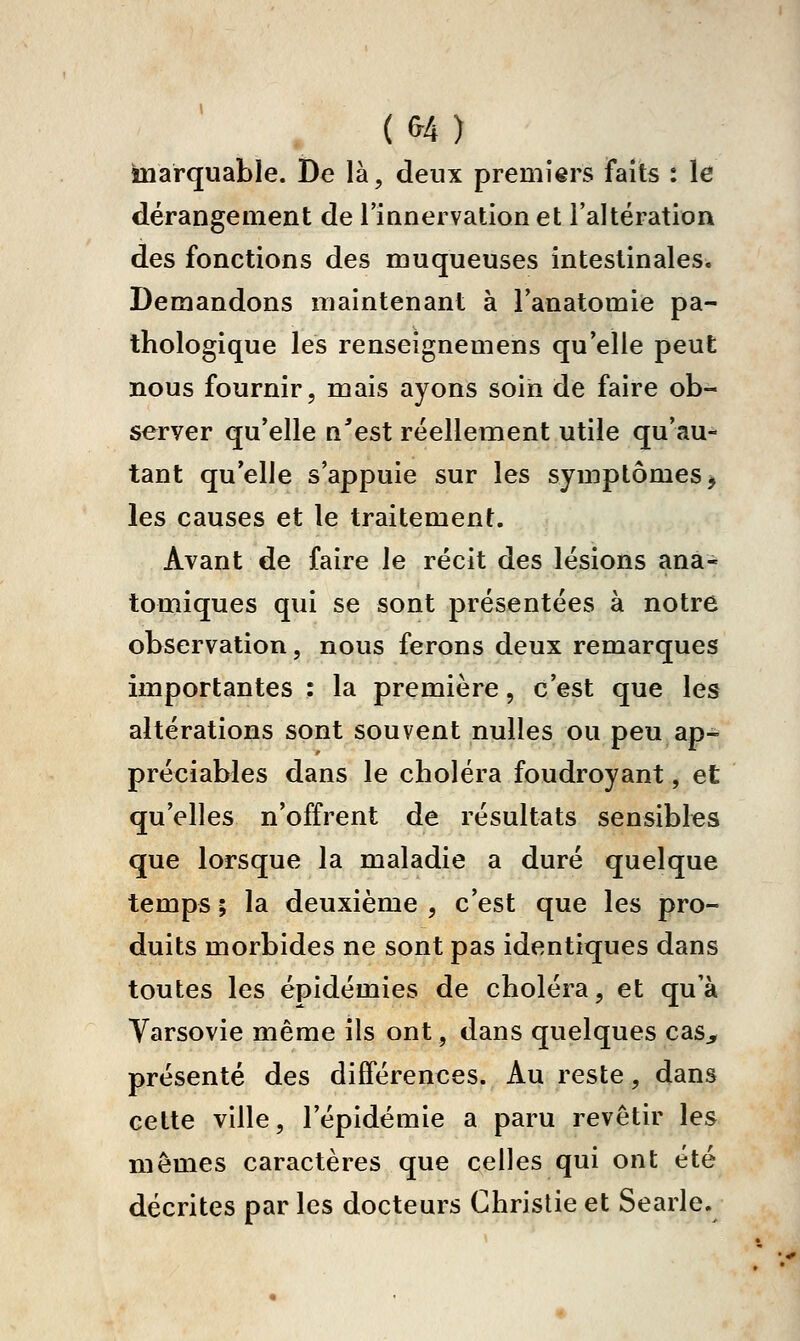 (fr4) marquable. De là, deux premiers faits : le dérangement de Tianervation et l'altération des fonctions des muqueuses intestinales. Demandons maintenant à Tanatomie pa- thologique les renseignemens qu'elle peut nous fournir, mais ayons soin de faire ob- server qu'elle n^est réellement utile qu'au- tant qu'elle s'appuie sur les symptômes j les causes et le traitement. Avant de faire le récit des lésions ana- tomiques qui se sont présentées à notre observation, nous ferons deux remarques importantes : la première, c'est que les altérations sont souvent nulles ou peu ap- préciables dans le choléra foudroyant, et qu'elles n'offrent de résultats sensibles que lorsque la maladie a duré quelque temps ; la deuxième , c'est que les pro- duits morbides ne sont pas identiques dans toutes les épidémies de choléra, et qu'à Varsovie même ils ont, dans quelques cas^ présenté des différences. Au reste, dans cette ville, l'épidémie a paru revêtir les mêmes caractères que celles qui ont été décrites par les docteurs Christie et Searle.