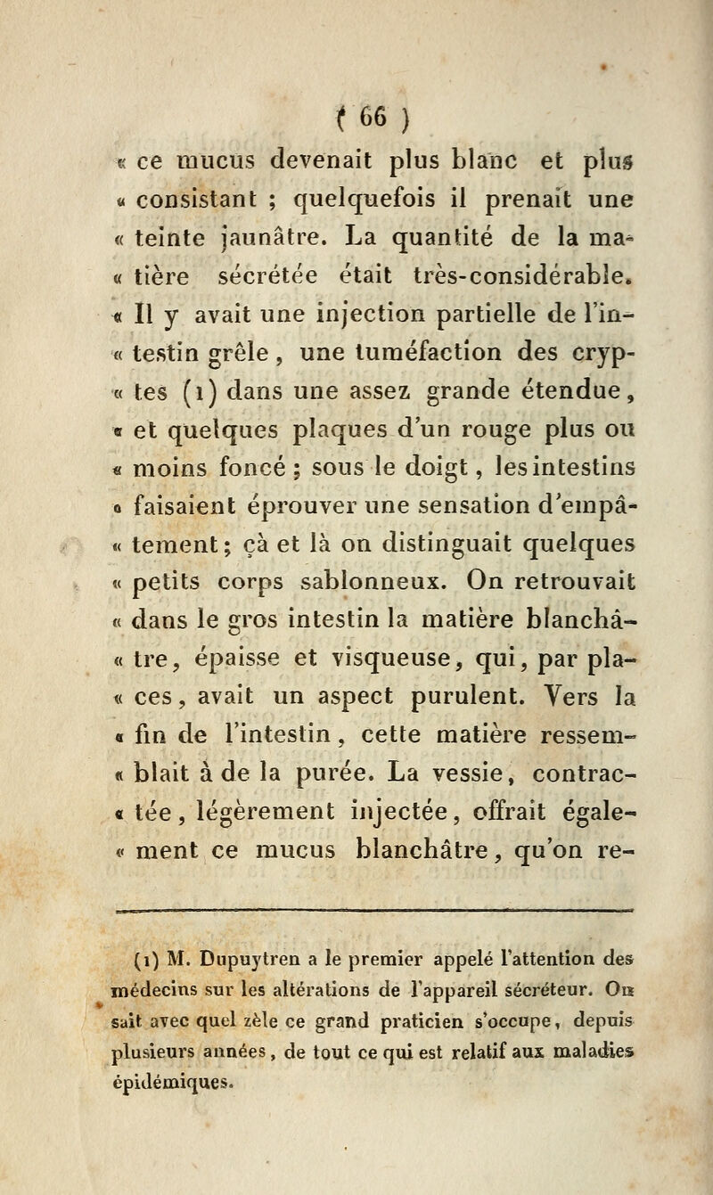 « ce mucus devenait plus blanc et plus « consistant ; quelquefois il prenait une « teinte jaunâtre. La quantité de la ma- « tière sécrétée était très-considérabîe. « Il y avait une injection partielle de l'in- « testin grêle, une tuméfaction des cryp- « tes (i) dans une assez grande étendue, « et quelques plaques d'un rouge plus ou « moins foncé; sous le doigt, les intestins 0 faisai€nt éprouver une sensation d'empâ- « tement; çà et là on distinguait quelques « petits corps sablonneux. On retrouvait « dans le gros intestin la matière blanchà- « tre, épaisse et visqueuse, qui, par pla- t( ces, avait un aspect purulent. Vers la 0 fin de l'intestin, cette matière ressem- « blait à de la purée. La vessie, contrac- « tée, légèrement injectée, offrait égale- i< ment ce mucus blanchâtre, qu'on re- (i) M. Diipuytren a le premier appelé l'attention des médecins sur les altérations de l'appareil sécréteur. On sait avec quel zèle ce grand praticien s'occupe, depuis^ plusieurs années, de tout ce qui est relatif aux maladies épidémiques.