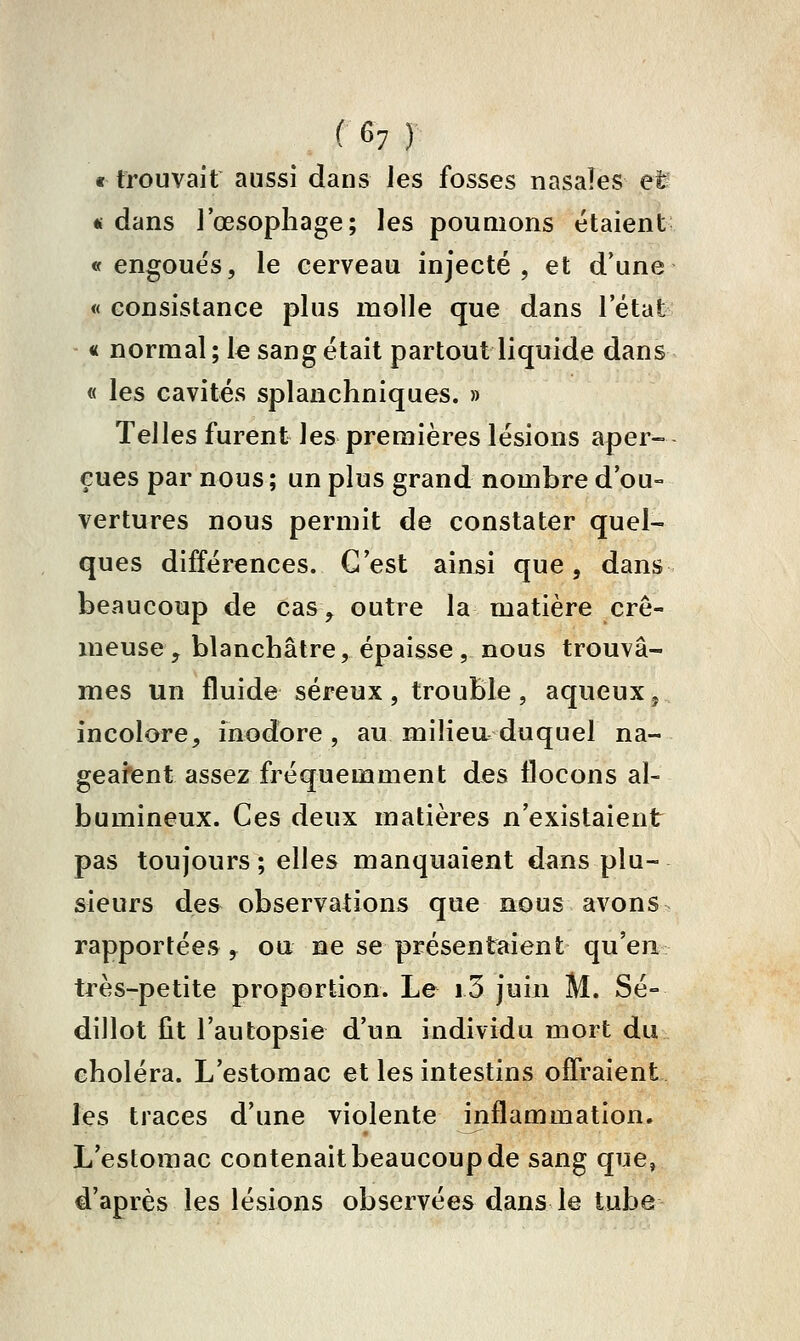 « trouvait aussi dans Jes fosses nasales eU «dans J'œsophage; les poumons étaient «engoues, le cerveau injecté, et d'une « consistance plus molle que dans l'état « normal; le sang était partout liquide dans « les cavités splanchniques. » Telles furent les premières lésions aper- çues par nous ; un plus grand nombre d'ou- vertures nous permit de constater quel- ques différences. G est ainsi que, dans beaucoup de cas, outre la matière cré- meuse , blanchâtre, épaisse, nous trouvâ- mes un fluide séreux , trouble , aqueux j incolore, inodore, au milieu duquel na- geafent assez fréquemment des flocons al- bumineux. Ces deux matières n'existaient pas toujours ; elles manquaient dans plu- sieurs des observations que nous avons rapportées y ou ne se présentaient qu'en très-petite proportion. Le i3 juin M. Se- dillot fit l'autopsie d'un individu mort du choléra. L'estomac et les intestins offraient les traces d'une violente inflammation. L'eslomac contenait beaucoup de sang que, d'après les lésions observées dans le tube