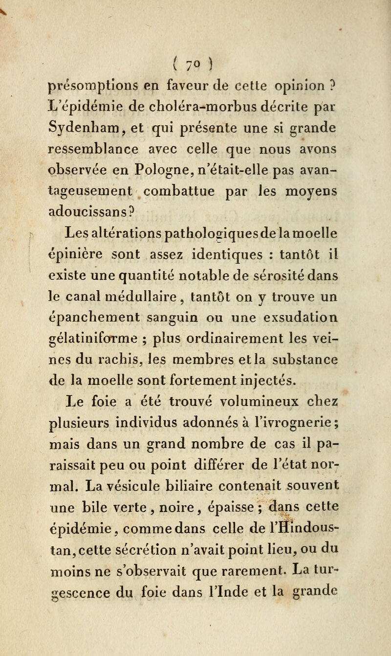 présomptions en faveur de cette opinion ? L'épidémie de choléra-morbus décrite par Sydenham, et qui présente une si grande ressemblance avec celle que nous avons observée en Pologne, n'était-elle pas avan- tageusement combattue par les moyens adoucissans? Les altérations patholoeiquesdelamoelle épinière sont assez identiques : tantôt il existe une quantité notable de sérosité dans le canal médullaire, tantôt on y trouve un épanchement sanguin ou une exsudation gélatiniforme ; plus ordinairement les vei- nes du rachis, les membres et la substance de la moelle sont fortement injectés. Le foie a été trouvé volumineux cbez plusieurs individus adonnés à l'ivrognerie; mais dans un grand nombre de cas il pa- raissait peu ou point différer de l'état nor- mal. La vésicule biliaire contenait souvent une bile verte , noire, épaisse ; dans cette épidémie, comme dans celle de l'Hindous- tan, cette sécrétion n'avait point lieu, ou du moins ne s'observait que rarement. La tur- gescence du foie dans l'Inde et la grande