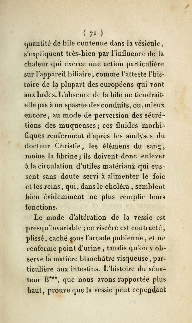 (7' ) quantité de bile contenue dans la vésicule, s'expliquent très-bien par l'influence de la chaleur qui exerce une action particulière sur l'appareil biliaire, comme l'atteste l'his- toire de la plupart des européens qui vont auxindes. L'absence de la bile ne tiendrait- elle pas à un spasme des conduits, ou, mieux encore, au mode de perversion des sécré- tions des muqueuses; ces fluides morbi- fiques renferment d'après les analyses du docteur Christie, les élémens du sang, moins la fibrine ; ils doivent donc enlever à la circulation d'utiles matériaux qui eus- sent sans doute servi à alimenter le foie et les reins, qui, dans le choléra, semblent bien évidemment ne plus remplir leurs fonctions. Le mode d'altération de la vessie est presqu'invariable ;ce viscère est contracté, plissé, caché |ous l'arcade pubienne, et ne renferme point d'urine , tandis qu'on y ob- serve la matière blanchâtre visqueuse, par- ticulière aux intestins. L'histoire du séna- teur B***, que nous avons rapportée plus haut, prouve que la vessie peut cepeadant