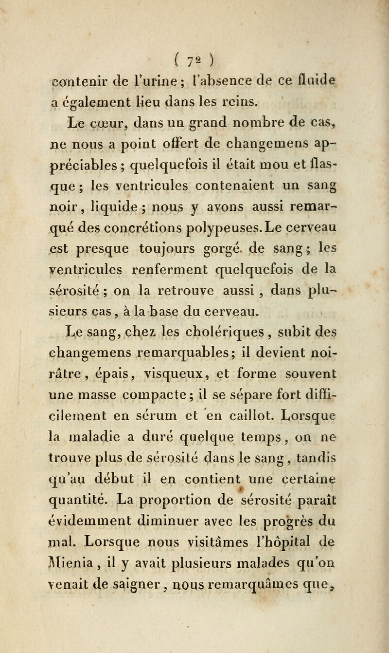 contenir de l'urine; l'absence de ce fluide a également lieu dans les reins. Le cœur, dans un grand nombre de cas, ne nous a point offert de changemens ap- préciables ; quelquefois il était mou et flas- que ; les ventricules contenaient un sang noir, liquide; nous y avons aussi remar- qué des concrétions polypeuses.Le cerveau est presque toujours gorgé, de sang; les yentricules renferment quelquefois de la sérosité ; on la retrouve aussi, dans plu- sieurs cas, à la base du cerveau. Le sang, chez les cholériques , subit des changemens remarquables; il devient noi- râtre, épais, visqueux, et forme souvent une masse compacte ; il se sépare fort diffi- cilement en sérum et en caillot. Lorsque la maladie a duré quelque temps, on ne trouve plus de sérosité dans le sang, tandis qu'au début il en contient une certaine quantité. La proportion de sérosité paraît évidemment diminuer avec les pro'grès du mal. Lorsque nous visitâmes l'hôpital de ]\Iienia, il y avait plusieurs malades qu'on venait de saigner, nous remarquâmes que^