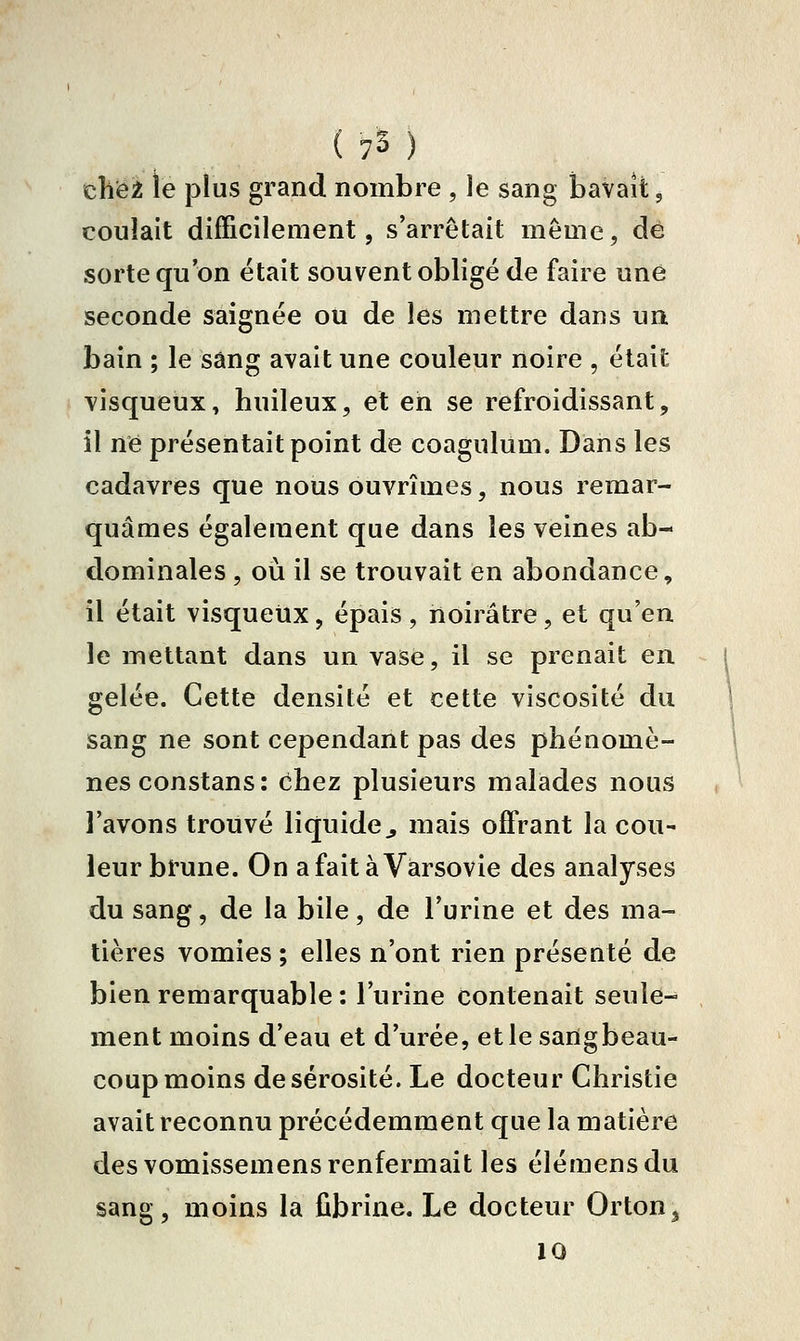 chëi le plus grand nombre , le sang baVaît, coulait difficilement, s'arrêtait même, dé sorte qu'on était souvent obligé de faire une seconde saignée ou de les mettre dans un bain ; le sang avait une couleur noire , était visqueux» huileux, et en se refroidissant, il né présentait point de coagulum. Dans les cadavres que nous ouvrîmes, nous remar- quâmes également que dans les veines ab- dominales , où il se trouvait en abondance, il était visqueux, épais, noirâtre, et qu'en le mettant dans un vase, il se prenait en. gelée. Cette densité et cette viscosité du sang ne sont cependant pas des phénomè- nes constans: chez plusieurs malades nous l'avons trouvé liquide^ mais offrant la cou- leur brune. On a fait à Varsovie des analyses du sang, de la bile, de l'urine et des ma- tières vomies ; elles n'ont rien présenté de bien remarquable : l'urine contenait seule- ment moins d'eau et d'urée, et le sangbeau- coup moins de sérosité. Le docteur Christie avait reconnu précédemment que la matière des vomissemens renfermait les élémensdu sang, moins la fibrine. Le docteur Orton^ 10