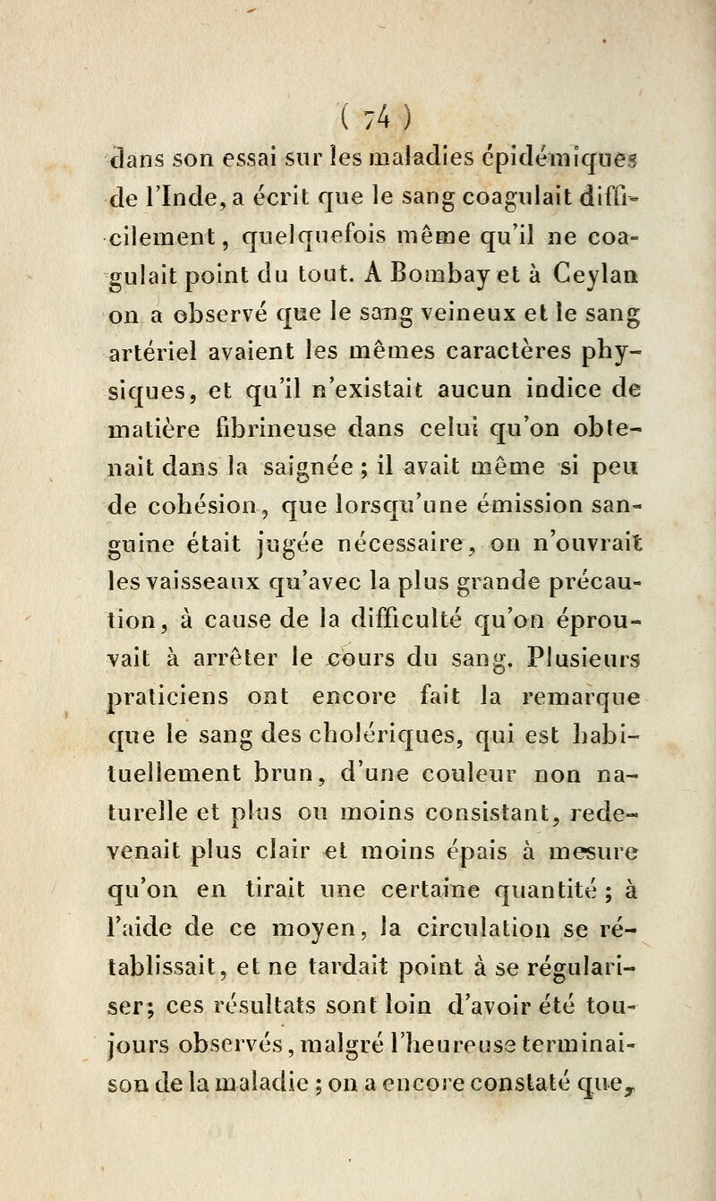 clans son essai sur les makdies cpidémlques de l'Inde, a écrit que le sang coagulait diffi- cilement, quelquefois même qu'il ne coa- gulait point du tout. A Bombay et à Ceylaa on a observe que le sang veineux et le sang artériel avaient les mêmes caractères phy- siques, et qu'il n'existait aucun indice de matière fibrineuse dans celui qu'on obte- nait dans la saignée ; il avait même si peu de cohésion, que lorsqu'une émission san- guine était jugée nécessaire, on n'ouvrait les vaisseaux qu'avec la plus grande précau- tion, à cause de la difficulté qu'on éprou- vait à arrêter le jcours du sang. Plusieurs praticiens ont encore fait la remarque que le sang des cholériques, qui est habi- tuellement brun, d'une couleur non na- turelle et plus ou moins consistant, rede- venait plus clair el moins épais à mesure qu'on en tirait une certaine quantité ; à l'aide de ce moyen, la circulation se ré- tablissait, et ne tardait point à se régulari- ser; ces résultats sont loin d'avoir été tou- jours observés, malgré l'heureuse terminai- son de la maladie ; on a encore constaté que^