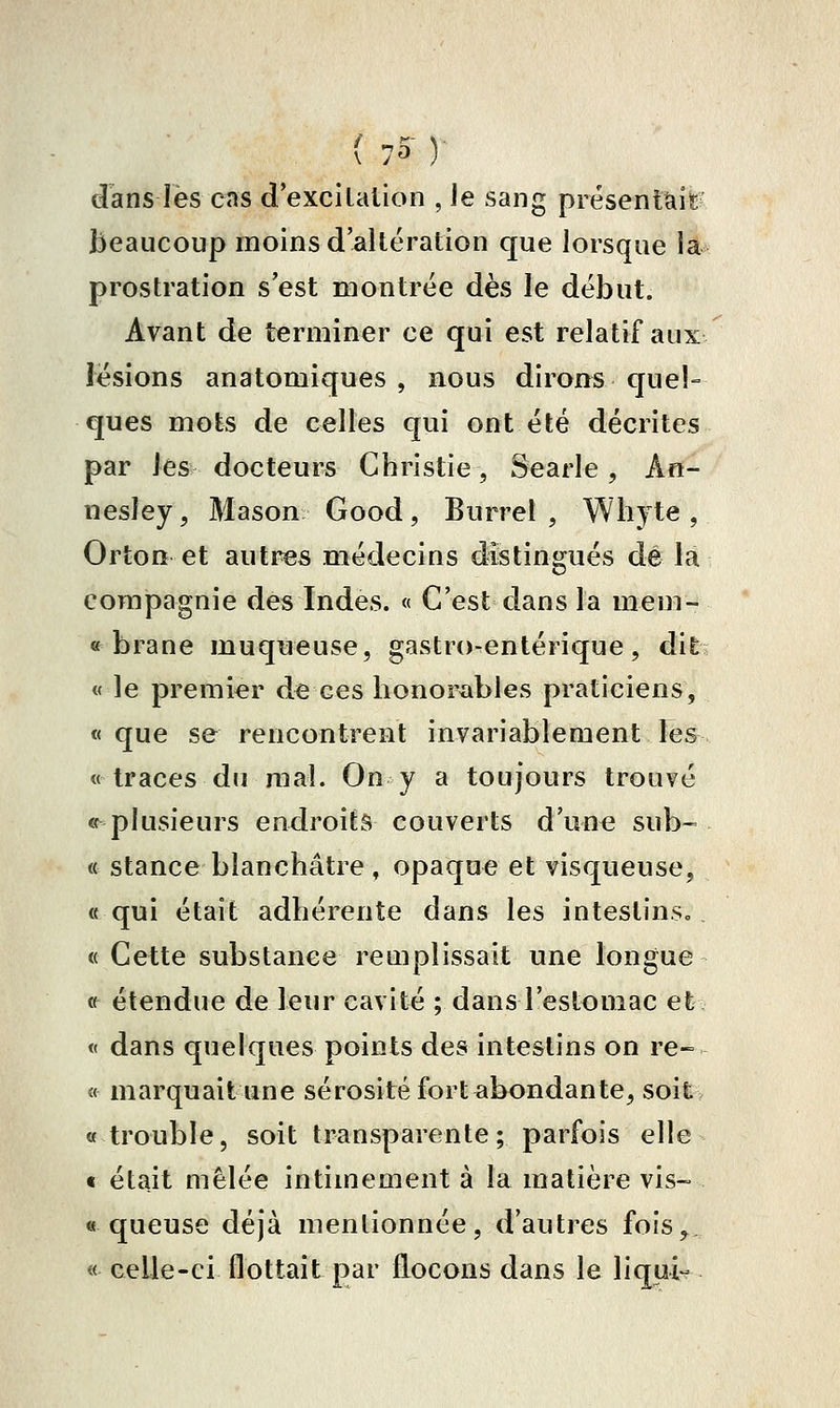 dans les cas d excitation , Je sang présentïiifeï beaucoup moins d'altération que lorsque la prostration s'est montrée dès le début. Avant de terminer ce qui est relatif aux lésions anatomiques , nous dirons que!» ques mots de celles qui ont été décrites par les docteurs Christie, Searle, An- nesley, Mason Good, Burrel , Wliyte , Orton et autres médecins distingués dé la compagnie des Indes. « C'est dans la mem- « brane muqueuse, gastro-entérique, dit « le premier de ces honorables praticiens, « que se rencontrent invariablement les «traces du mal. On y a toujours trouvé « plusieurs endroits couverts d'une sub- « stance blanchâtre, opaque et visqueuse, « qui était adhérente dans les inteslinsc. « Cette substance remplissait une longue « étendue de leur cavité ; dans l'estomac et « dans quelques points des intestins on re~ « marquait une sérosité fort abondante, soit «trouble, soit transparente; parfois elle « était mêlée intimement à la matière vis- « queuse déjà mentionnée, d'autres fois, « celle-ci flottait par flocons dans le liqui-