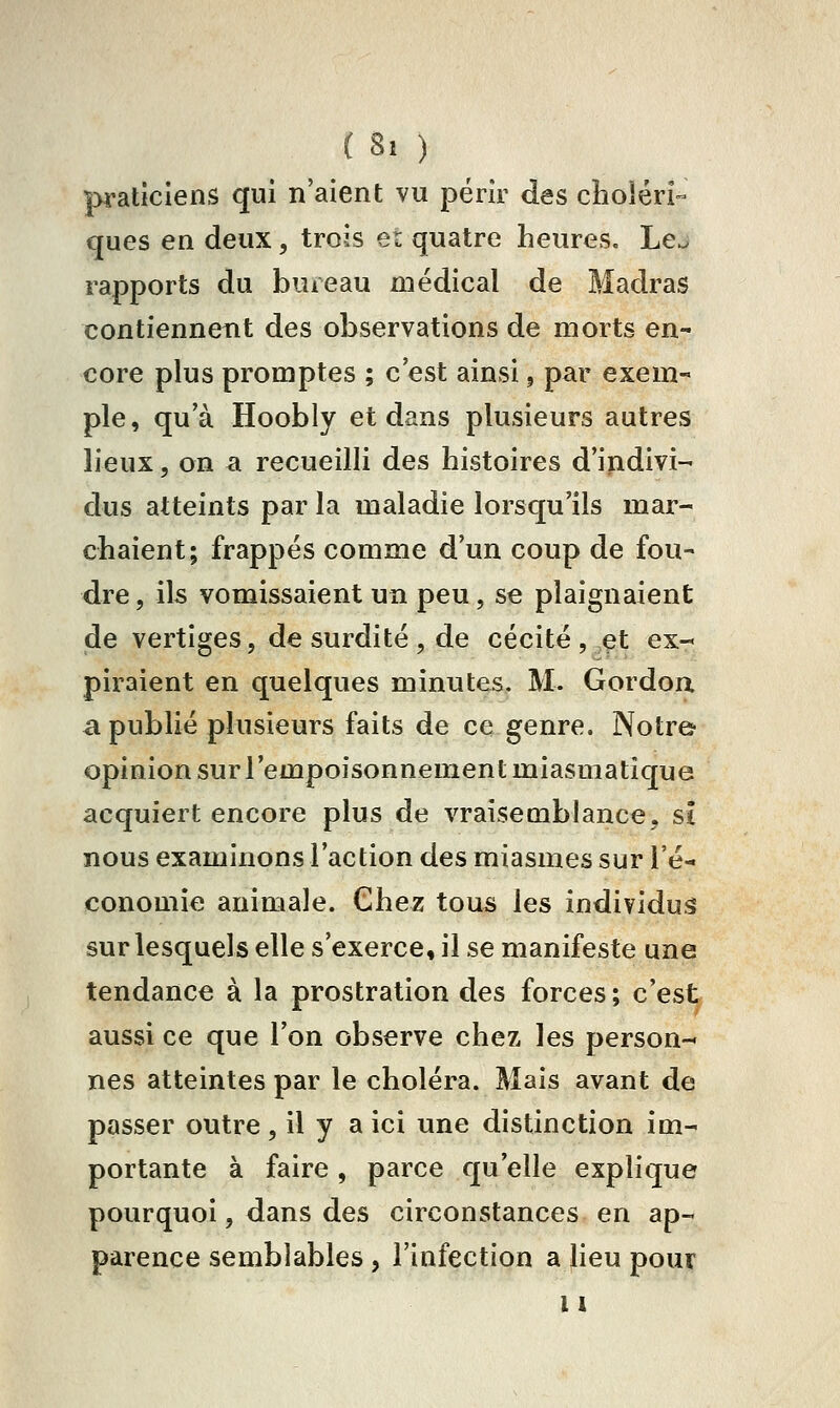 praticiens qui n'aient vu périr des cholérî- ques en deux, trois er quatre heures. Lej rapports du bureau médical de Madras contiennent des observations de morts en- core plus promptes ; c'est ainsi, par exem- ple, qu'à Hoobly et dans plusieurs autres lieux, on a recueilli des histoires d'indivi- dus atteints par la maladie lorsqu'ils mar- chaient; frappés comme d'un coup de fou- dre , ils vomissaient un peu, se plaignaient de vertiges, de surdité , de cécité , et ex- piraient en quelques minutes. M. Gordoa a publié plusieurs faits de ce genre. Notre opinion sur l'empoisonnement miasmatique acquiert encore plus de vraisemblance, si nous examinons l'action des miasmes sur l'é- conomie animale. Chez tous les individus sur lesquels elle s'exerce, il se manifeste une tendance à la prostration des forces ; c'est aussi ce que l'on observe chez les person- nes atteintes par le choléra. Mais avant de passer outre , il y a ici une distinction im- portante à faire , parce qu'elle explique pourquoi, dans des circonstances en ap- parence semblables, l'infection a Heu pour 11