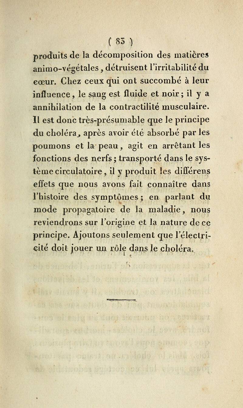 ( 85 y produits de la décomposition des matières animo-végétales, détruisent l'irritabilité du eœur. Chez ceux qui ont succombe à leur influence, le sang est fluide et noir ; il y a annihilation de la contractilité musculaire. Il est donc très-présumable que le principe du choléraj après avoir été absorbé par les poumons et la peau, agit en arrêtant les fonctions des nerfs ; transporté dans le sys- tème circulatoire, il y produit les différens effets que nous avons fait connaître dans l'histoire des symptômes ; en parlant du mode propagatoire de la maladie, nous reviendrons sur l'origine et la nature de ce principe. Ajoutons seulement que l'électri- cité doit jouer un rôle dans le choléra.