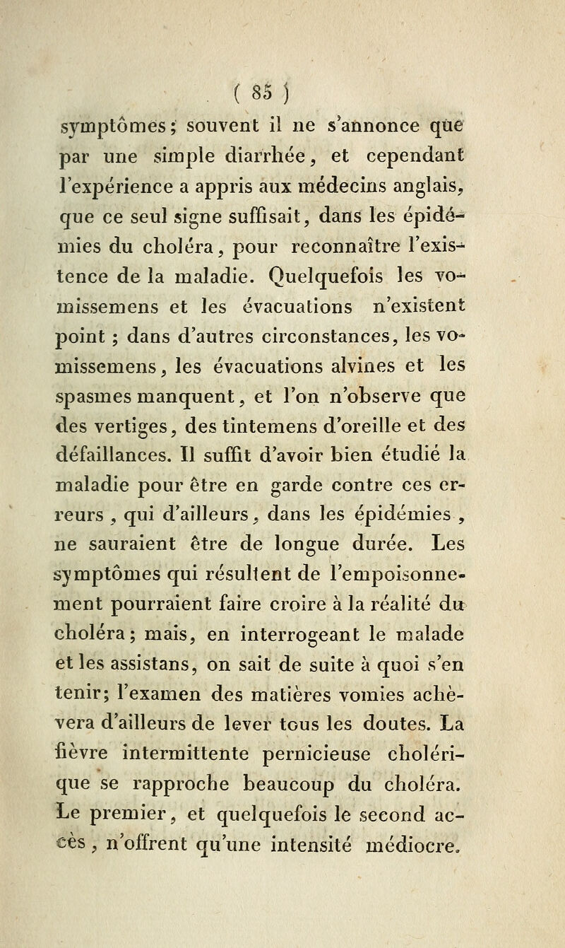 symptômes; souvent il ne s'annonce que par une simple diarrhée, et cependant l'expérience a appris aux médecins anglais, que ce seul signe suffisait, dans les épidé- mies du choléra, pour reconnaître l'exis- tence de la maladie. Quelquefois les vo-^ missemens et les évacuations n'existent point ; dans d'autres circonstances, les vo- ïiiissemens, les évacuations alvines et les spasmes manquent, et l'on n'observe que des vertiges, des tintemens d'oreille et des défaillances. Il suffit d'avoir bien étudié la maladie pour être en garde contre ces er- reurs , qui d'ailleurs, dans les épidémies , ne sauraient être de longue durée. Les symptômes qui résultent de l'empoisonne- ment pourraient faire croire à la réalité du choléra; mais, en interrogeant le malade elles assistans, on sait de suite à quoi s'en tenir; l'examen des matières vomies achè- vera d'ailleurs de lever tous les doutes. La fièvre intermittente pernicieuse choléri- que se rapproche beaucoup du choléra. Le premier, et quelquefois le second ac- cès , n'offrent qu'une intensité médiocre.