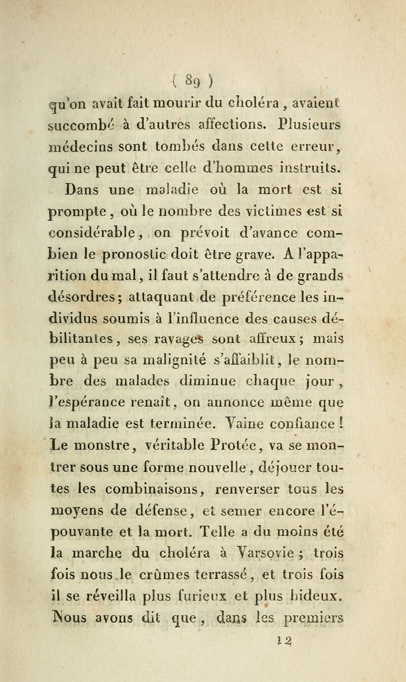 qu on avait fait mourir du choléra , avaient succombé à d'autres affections. Plusieurs médecins sont tombés dans cette erreur, qui ne peut être celle d'hommes instruits. Dans une maladie où la mort est si prompte , où le nombre des victimes est si considérable, on prévoit d'avance com- bien le pronostic doit être grave. A l'appa- rition du mal, il faut s'attendre à de grands désordres ; attaquant de préférence les in- dividus soumis à l'influence des causes dé- bilitantes , ses ravages sont affreux ; mais peu à peu sa malignité s'aJÛ'aiblit, le nom- bre des malades diminue chaque Jour , Fespérance renaît, on annonce même que ia maladie est terminée. Yaine confiance ! Le monstre, véritable Protée, va se mon- trer sous une forme nouvelle, déjouer tou- tes les combinaisons, renverser tous les moyens de défense, et semer encore l'é- pouvante et la mort. Telle a du moins été la marche du choléra à Varsovie ; trois fois nous.le crûmes terrassé, et trois fois il se réveilla plus furieux et plus hideux. ÎS'ous avons dit que, dans les premiers 12^