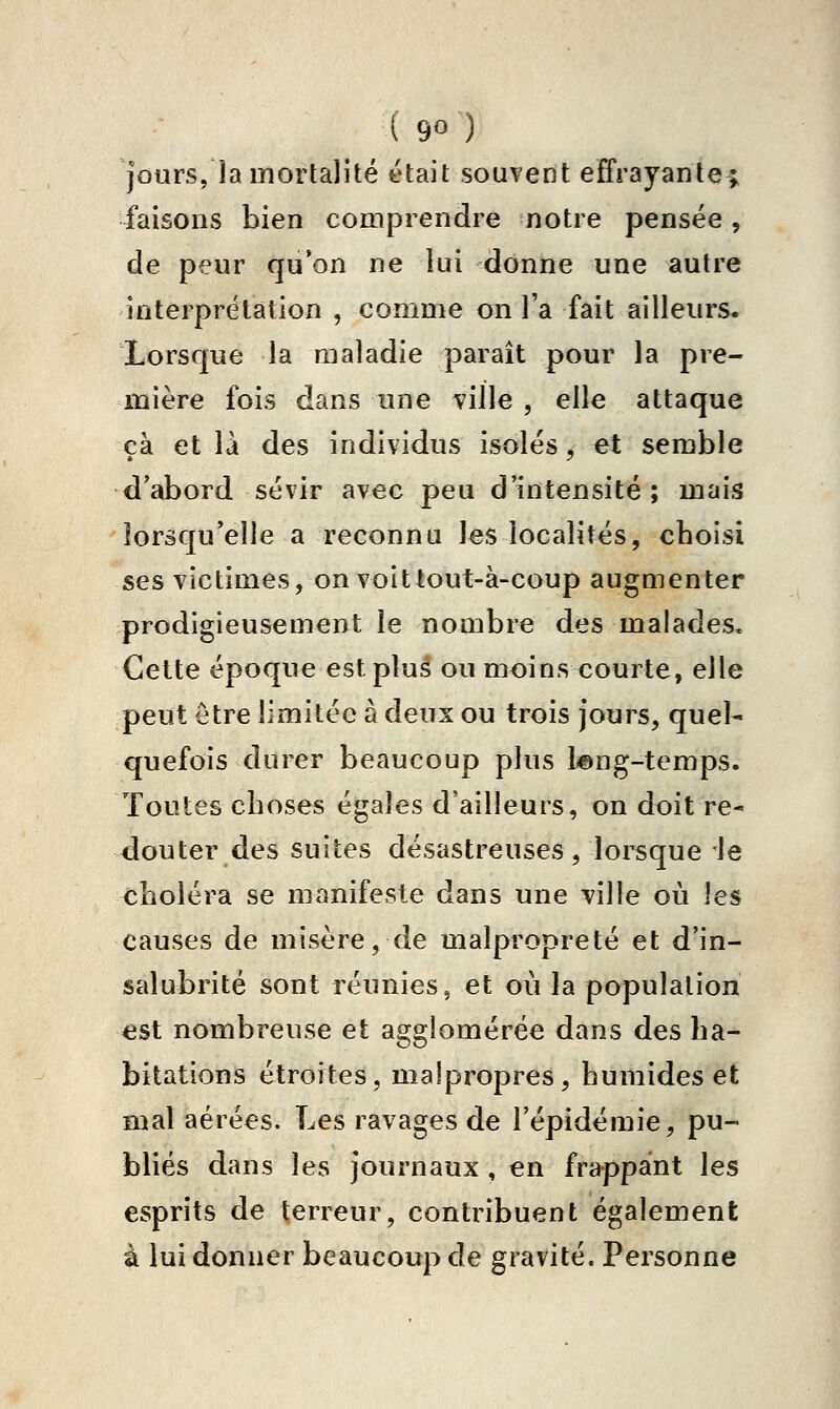 jours, la mortalité était souvent effrayante; i'aisons bien coaiprendre notre pensée, de peur qu'on ne lui donne une autre interprétation , comme on l'a fait ailleurs. Lorsque la maladie paraît pour la pre- mière fois dans une ville , elle attaque çà et là des individus isolés, et semble d'abord sévir avec peu d'intensité; mais lorsqu'elle a reconnu les localités, choisi ses victimes, on voit tout-à-coup augmenter prodigieusement le nombre des malades. Cette époque est plus ou moins courte, elle peut être limitée à deux ou trois jours, quel- quefois durer beaucoup plus l©ng-temps. Toutes choses égales d'ailleurs, on doit re- douter des suites désastreuses, lorsque le choléra se manifeste dans une ville où les causes de misère, de malpropreté et d'in- salubrité sont réunies, et où la population est nombreuse et agglomérée dans des ha- bitations étroites, malpropres, humides et mal aérées. Les ravages de l'épidémie, pu- bliés dans les journaux , en frappaint les esprits de terreur, contribuent également à lui donner beaucoup de gravité. Personne