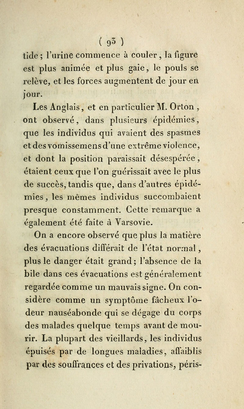 tlde ; l'urine commence à couler , la figure est plus animée et plus gaie, le pouls se relève, et les forces augmentent de jour en jour. Les Anglais, et en particulier M. Orton , ont observé, dans plusieurs épidémies, que les individus qui avaient des spasmes et des vomissemens d'une extrême violence, et dont la position paraissait désespérée, étaient ceux que l'on guérissait avec le plus de succès, tandis que, dans d'autres épidé- mies , les mêmes individus succombaient presque constamment. Cette remarque a également été faite à Varsovie. On a encore observé que plus la matière des évacuations différait de l'état normal, plus le danger était grand; l'absence de la bile dans ces évacuations est généralement regardée comme un mauvais signe. On con- sidère comme un symptôme fâcheux Fo- deur nauséabonde qui se dégage du corps des malades quelque temps avant de mou- rir. La plupart des vieillards, les individus épuisés par de longues maladies, affaiblis par des souffrances et des privations, péris-