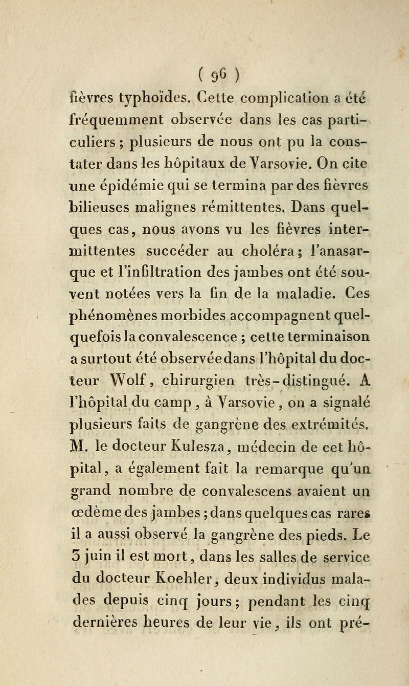 (90) fièvres typhoïdes. Cette complication a été fréquemment observée dans les cas parti- culiers ; plusieurs de nous ont pu la cons- tater dans les hôpitaux de Varsovie. On cite une épidémie qui se termina par des fièvres bilieuses malignes rémittentes. Dans quel- ques cas, nous avons vu les fièvres inter- mittentes succéder au choléra ; l'anasar- que et l'infiltration des jambes ont été sou- vent notées vers la fin de la maladie. Ces phénomènes morbides accompagnent quel- quefois la convalescence ; cette terminaison a surtout été observéedans l'hôpital du doc- teur Wolf, chirurgien très-distingué. A l'hôpital du camp , à Varsovie , on a signalé plusieurs faits de gangrène des^ extrémités, M. le docteur Kulesza, médecin de cet hô- pital, a également fait la remarque qu'un grand nombre de convalescens avaient un œdème des jambes ; dans quelques cas rares il a aussi observé la gangrène des pieds. Le 3 juin il est mort, dans les salles de service du docteur Koehler, deux individus mala- des depuis cinq jours ; pendant les cinq dernières heures de leur vie, ils ont pré-