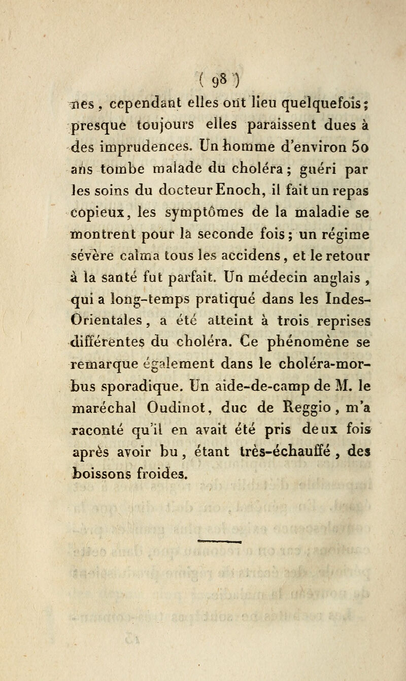 nés, cependant elles ont lieu quelquefois; presque toujours elles paraissent dues à des imprudences. Un homme d'environ 5o ahs tombe malade du choléra; guéri par les soins du docteur Enoch, il fait un repas copieux, les symptômes de la maladie se montrent pour là seconde fois; un régime sévère calma tous les accidens, et le retour à la santé fut parfait. Un médecin anglais , qui a long-temps pratiqué dans les Indes- Orientales , a été atteint à trois reprises différentes du choléra. Ce phénomène se remarque également dans le choléra-mor- bus sporadique. Un aide-de-camp de M. le maréchal Oudinot, duc de Reggio, m*a raconté qu'il en avait été pris deux fois après avoir bu, étant très-échauffé , des boissons froides.