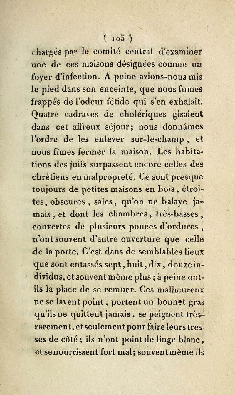 chargés par le comité central d'examiner une de ces maisons désignées comme un foyer d'infection. A peine avions-nous mis le pied dans son enceinte, que nous fûmes frappés de l'odeur fétide qui s'en exhalait. Quatre cadraves de cholériques gisaient dans cet affreux séjour; nous donnâmes Tordre de les enlever sur-le-champ , et nous fîmes fermer la maison. Les habita- tions des juifs surpassent encore celles des chrétiens en malpropreté. Ce sont presque toujours de petites maisons en bois, étroi- tes, obscures , sales, qu'on ne balaye ja- mais , et dont les chambres, très-basses , couvertes de plusieurs pouces d'ordures , n'ont souvent d'autre ouverture que celle ^e la porte. C'est dans de semblables lieux que sont entassés sept, huit, dix, douze in- dividus, et souvent même plus ; à peine ont- ils la place de se remuer. Ces malheureux ne se lavent point, portent un bonniet gras qu'ils ne quittent jamais, se peignent très- rarement, et seulement pour faire leurs tres- ses de côté; ils n'ont point de linge blanc, et se nourrissent fort mal; souvent môme ils