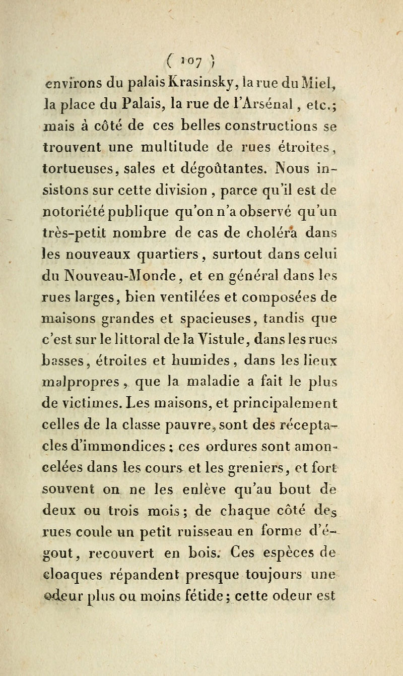 ( '07 ) environs du palais Krasinsky, la rue du Miel, la place du Palais, la rue de l'Arsenal, etc.; mais à côte de ces belles constructions se trouvent une multitude de rues étroites, tortueuses, sales et dégoûtantes. Nous in- sistons sur cette division , parce qu'il est de notoriété publique qu'on n'a observé qu'un très-petit nombre de cas de choléra dans les nouveaux quartiers, surtout dans celui du Nouveau-Monde, et en général dans les rues larges, bien ventilées et composées de maisons grandes et spacieuses, tandis que c'est sur le littoral de la Vistule, dans les rues basses, étroites et humides, dans les lieux malpropres , que la maladie a fait le plus de victimes. Les maisons, et principalement celles de la classe pauvre, sont des récepta- cles d'immondices; ces ordures sont amon- celées dans les cours et les greniers, et fort souvent on ne les enlève qu'au bout de deux ou trois mois ; de chaque côté des rues coule un petit ruisseau en forme d'é- goût, recouvert en bois. Ces espèces de cloaques répandent presque toujours une <i^eur plus ou moins fétide; cette odeur est