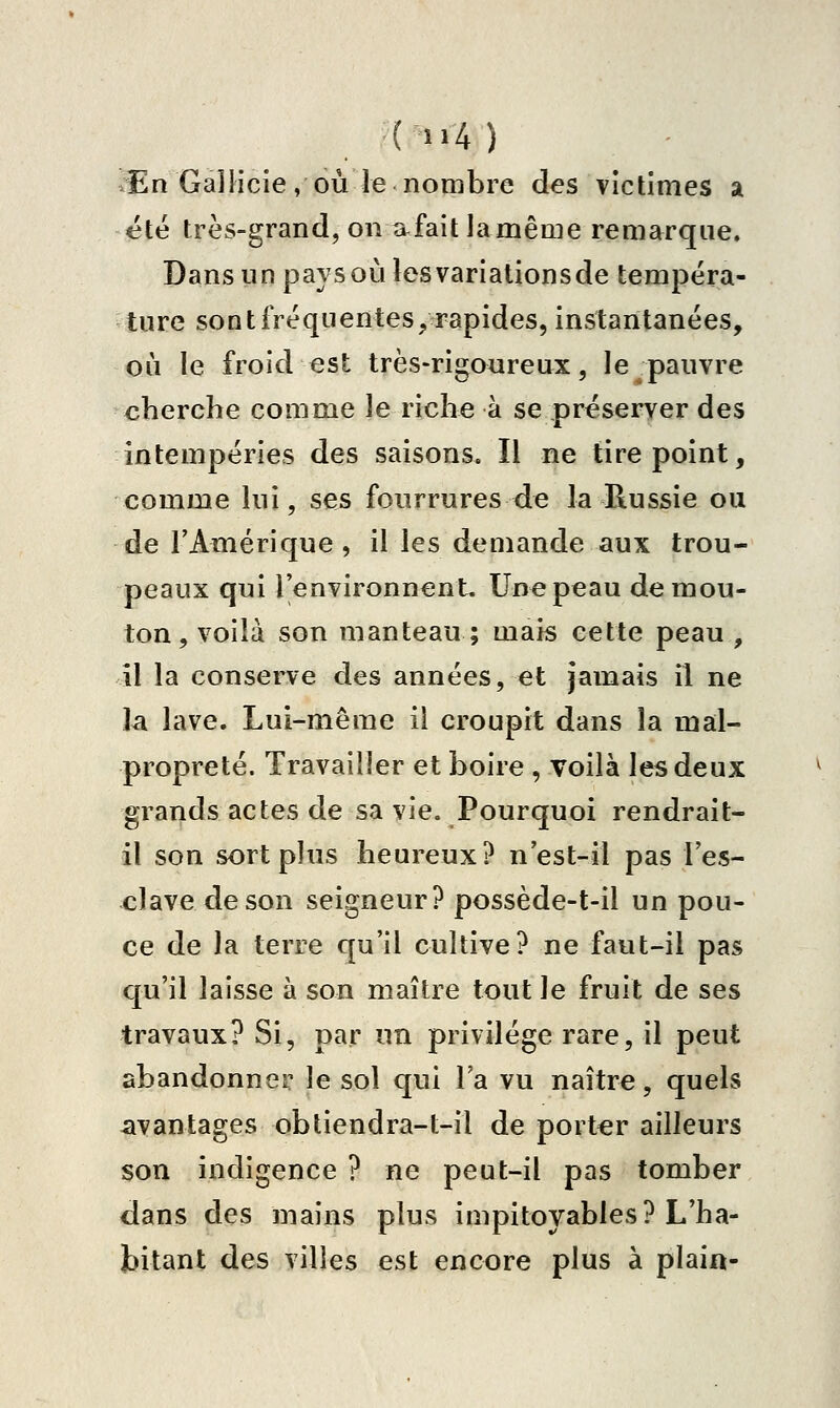 (>'4) .En Gallicie, OÙ le nombre des victimes a été très-grand, on a fait lamême remarque. Dans un pays où les variations de tempéra- ture sontfréquentes/rapides, instantanées, où le froid est très-rigaureux, le pauvre cherche comme le riche à se préserver des intempéries des saisons. Il ne tire point, comme lui, ses fourrures de la Russie ou de l'Amérique, il les demande aux trou- peaux qui l'environnenL Une peau de mou- ton , voilà son manteau ; mais cette peau , il la conserve des années, et jamais il ne la lave. Lui-même il croupit dans la mal- propreté. Travailler et boire , voilà les deux grands actes de sa vie. Pourquoi rendrait- il son sort plus heureux? n'est-il pas l'es- clave de son seigneur? possède-t-il un pou- ce de la terre qu'il cultive? ne faut-il pas qu'il laisse à son maître tout le fruit de ses travaux? Si, par un privilège rare, il peut abandonner le sol qui l'a vu naître, quels iivantages obtiendra-t-il de porter ailleurs son indigence ? ne peut-il pas tomber dans des mains plus impitoyables? L'ha- bitant des villes est encore plus à plaia-