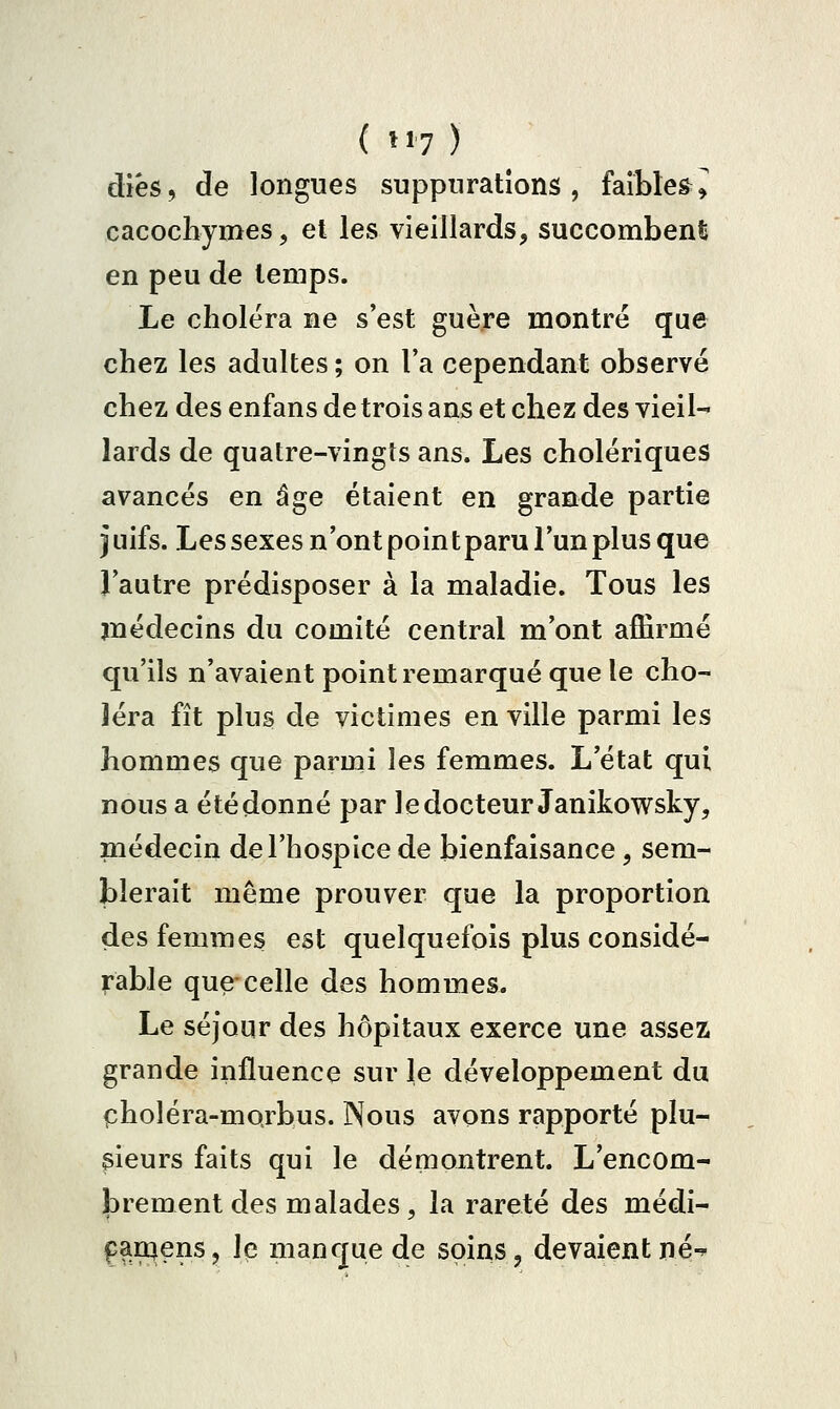 diés, de longues suppurations, faibles^ cacochymes, et les vieillards, succomben!; en peu de temps. Le choiera ne s'est guère montré que chez les adultes ; on l'a cependant observé chez des enfans de trois ans et chez des vieil- lards de quatre-vingts ans. Les cholériques avancés en âge étaient en grande partie j Liifs. Les sexes n'ont poin t paru l'un plus que l'autre prédisposer à la maladie. Tous les médecins du comité central m'ont aiErmé qu'ils n'avaient point remarqué que le cho- léra fît plus de victimes en ville parmi les hommes que parmi les femmes. L'état qui nous a étédonné par 1 edocteur Janikowsky, médecin de l'hospice de bienfaisance, sem- blerait même prouver que la proportion des femmes est quelquefois plus considé- rable que-celle des hommes. Le séjour des hôpitaux exerce une assez grande influence sur le développement du pholéra-morbus. Nous avons rapporté plu- sieurs faits qui le démontrent. L'encom- ibrement des malades, la rareté des médi- paruens, Iq manque de soins, devaient né-^