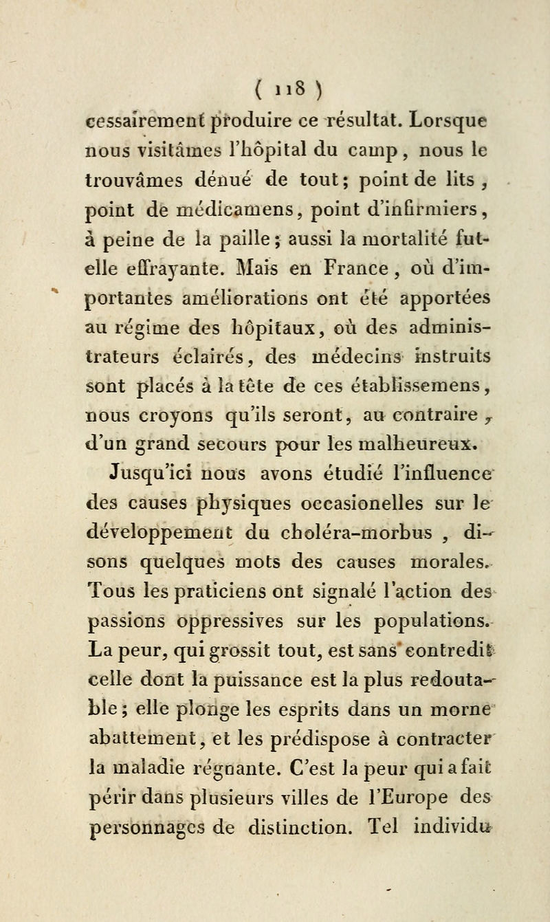 cessaîremenf produire ce résultat. Lorsque nous visitâmes l'hôpital du camp, nous le trouvâmes dénué de tout ; point de lits , point de médicamens, point d'infirmiers, à peine de la paille ; aussi la mortalité fut- elle effrayante. Mais eu France, où d'im- portantes améliorations ont été apportées au régime des hôpitaux, où des adminis- trateurs éclairés, des médecins instruits sont placés à la tête de ces établîssemens, nous croyons qu'ils seront, au contraire y d'un grand secours pour les malheureux. Jusqu'ici nous avons étudié l'influence des causes phj^siques occasionelles sur le développement du choléra-morbus , di- sons quelques mots des causes morales. Tous les praticiens ont signalé l'action des passions oppressives sur les populations. La peur, qui grossit tout, est sans contredis celle dont la puissance est la plus redouta-- ble ; elle plonge les esprits dans un morne abattement, et les prédispose à contracter la maladie régnante. C'est la peur qui a fait périr dans plusieurs villes de l'Europe des personnages de distinction. Tel individu