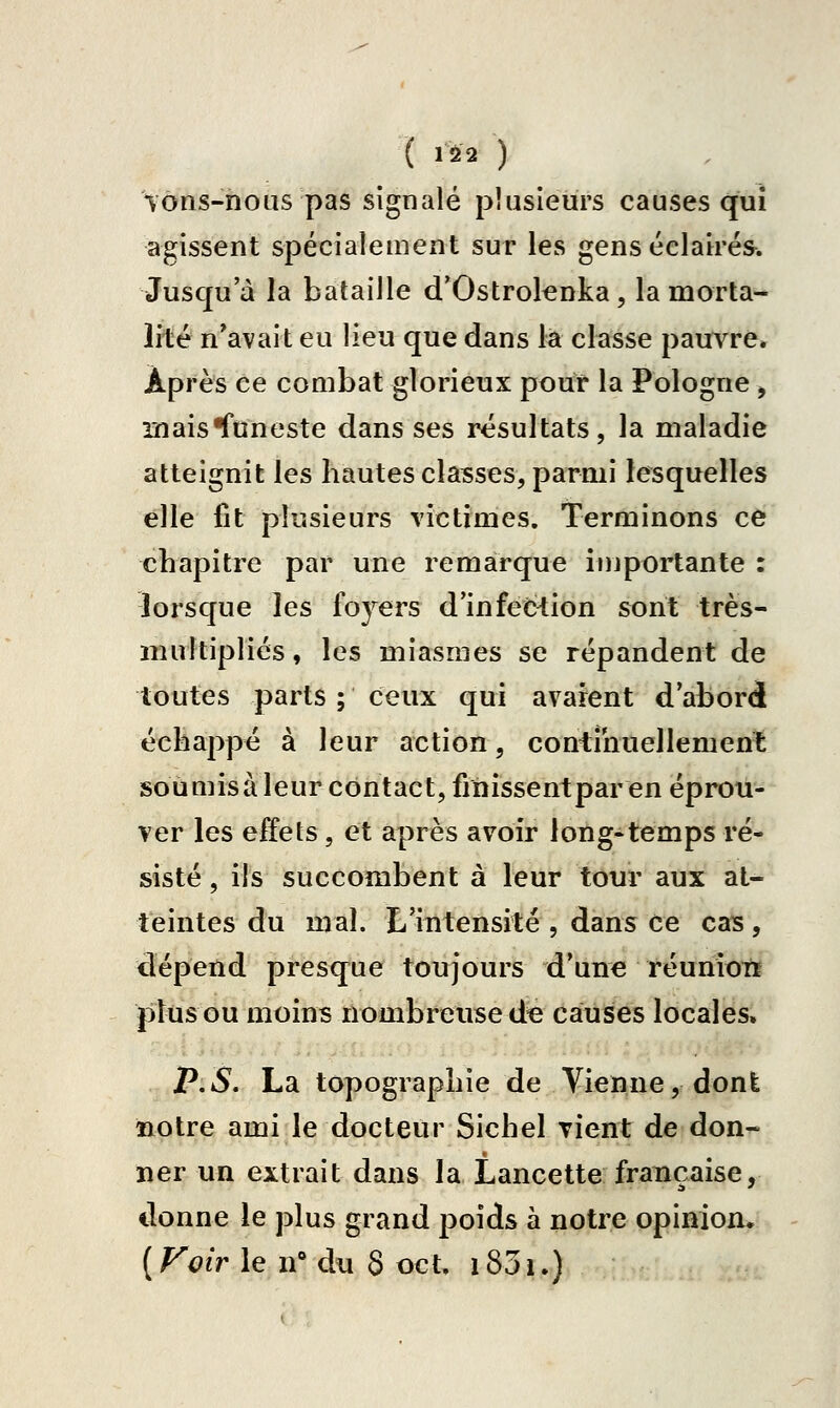 ( 1^2 ) \ôns-hous pas signalé plusieurs causes qui agissent spécialement sur les gens éclairés^. Jusqu'à la bataille d'Ostrolcnka, la morta- lité n'avait eu lieu que dans la classe pauvre» Après ce combat glorieux pour la Pologne , inaisroneste dans ses résultats, la maladie atteignit les hautes classes, parmi lesquelles elle fit plusieurs victimes. Terminons ce chapitre par une remarque importante : lorsque les foj^ers d'infection sont très- multipliés, les miasmes se répandent de toutes parts ; ceux qui avaient d'abord échappé à leur action, coniihuellement soumisà leur contact, finissentparen éprou- ver les effets, et après avoir long-temps ré- sisté , ils succombent à leur tour aux at- teintes du mal. E'intensité , dans ce cas, dépend presque toujours d'une réuniotï plus ou moins nombreuse d« causes locales. P.S. La topographie de Vienne, dont notre ami le docteur Sichel vient de don- ner un extrait dans la Lancette française, donne le plus grand poids à notre opinion. ( Fotr le n* du 8 oct, 1831.)