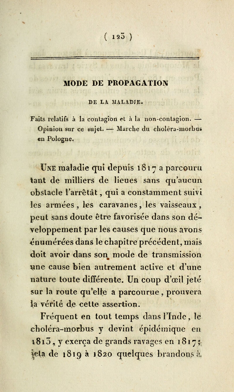 MODE DE PROPAGATIOIV DE LA MALADIE. Faits relatifs à la contagion et à la non-contagion. — Opinion sur ce sujet. — Marche du choléra-morbus en Pologne. Une maladie qui depuis 1817a parcouru tant de milliers de lieues sans qu'aucun obstacle l'arrêtât, qui a constamment suivi les armées, les caravanes, les vaisseaux, peut sans doute être favorisée dans son dé- veloppement par les causes que nous avons 43numérées dans le chapitre précédent, mais doit avoir dan5 son mode de transmission «ne cause bien autrement active et d'une nature toute différente. Un coup d'œil jeté sur la route qu*elt^e a parcourue, prouvera la vérité de cette assertion. Fréquent en tout temps dans l'Inde, le choléra-morbus y devint épidémique en 1815, y exerça de grands ravages en 1817 ;; |ela de 1819 à 1820 quelques brandons à