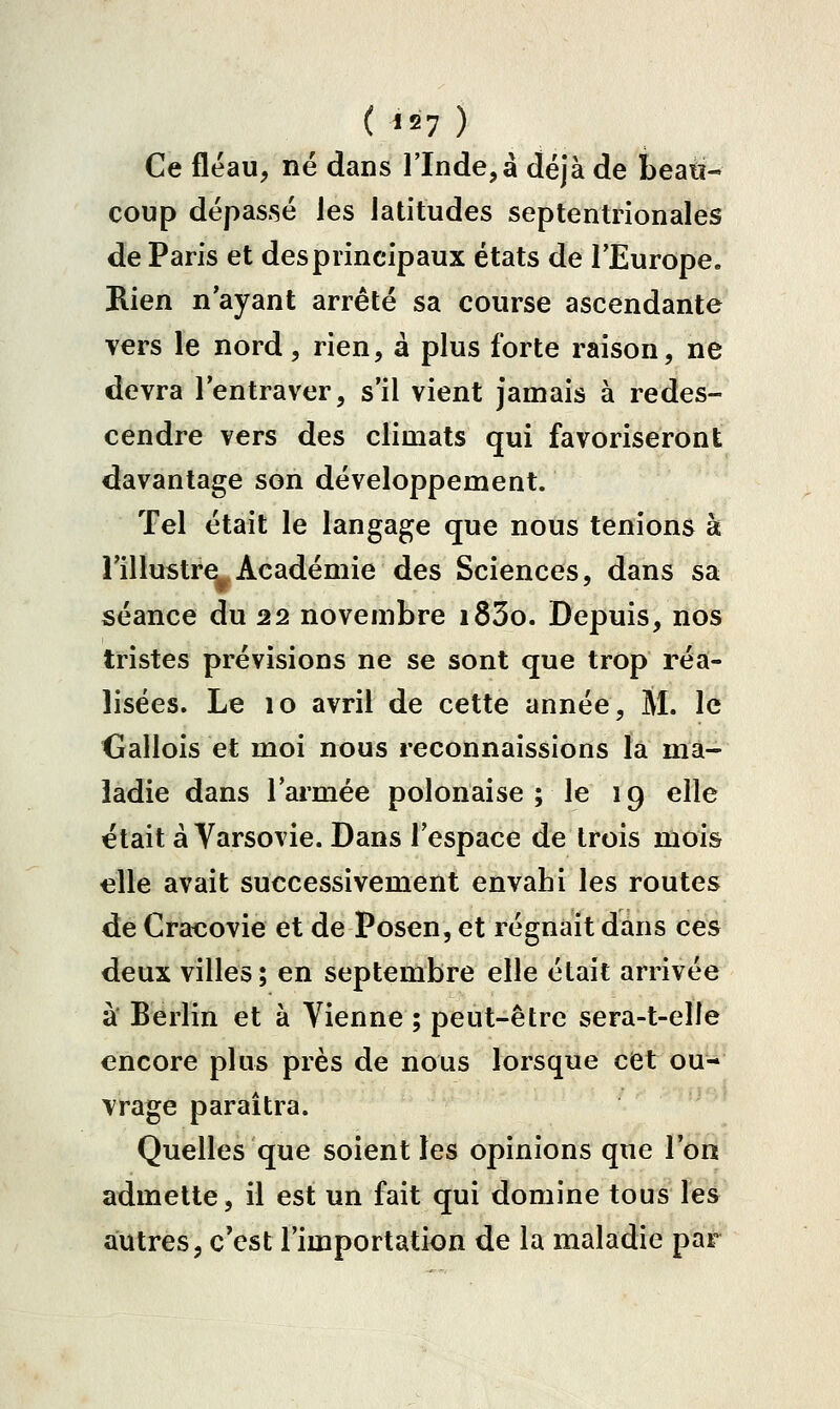 Ce fléau, né dans l'Inde, à déjà de beati- coup dépassé les latitudes septentrionales de Paris et des principaux états de l'Europe. Rien n ayant arrêté sa course ascendante vers le nord, rien, à plus forte raison, ne devra l'entraver, s'il vient jamais à redes- cendre vers des climats qui favoriseront davantage son développement. Tel était le langage que nous tenions à i'ilïustrei^ Académie des Sciences, dans sa séance du 22 novembre i83o. Depuis, nos tristes prévisions ne se sont que trop réa- lisées. Le 10 avril de cette année, 5l. le Gallois et moi nous reconnaissions la ma- ladie dans l'armée polonaise ; le 19 elle était à Varsovie. Dans l'espace de trois mois elle avait successivement envahi les routes de Cracovie et de Posen, et régnait dans ces deux villes; en septembre elle était arrivée à Berlin et à Yienne ; peut-être sera-t-eîle encore plus près de nous lorsque cCt ou- vrage paraîtra. Quelles que soient les opinions que l'on admette, il est un fait qui domine tous les autres, c'est l'importation de la maladie par