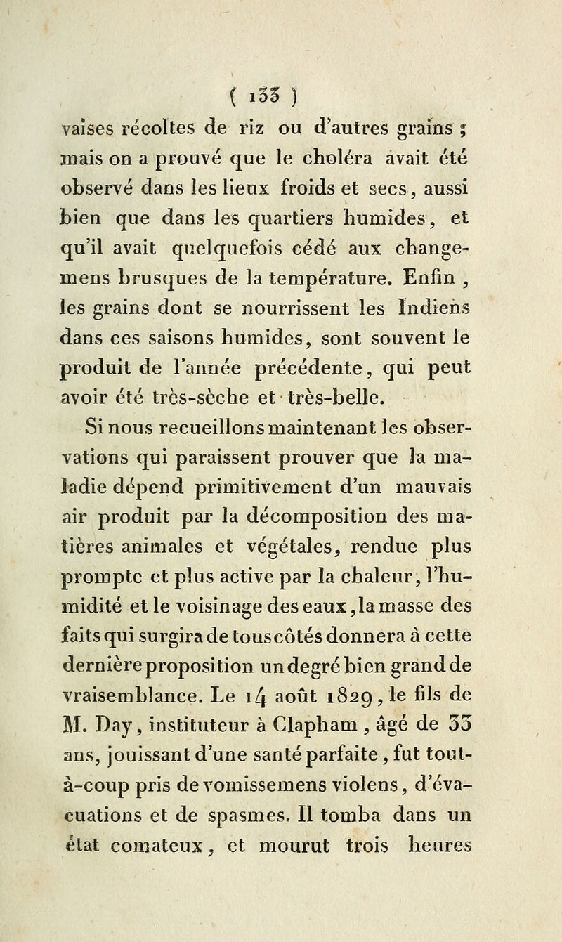 ( ï33 ) vaîses récoltes de riz ou d'autres grains ; mais on a prouve que le choléra avait été obsei-vé dans les lieux froids et secs, aussi bien que dans les quartiers humides, et qu'il avait quelquefois cédé aux change- mens brusques de la température. Enfm , les grains dont se nourrissent les ïndieiis dans ces saisons humides, sont souvent le produit de l'année précédente, qui peut avoir été très-sèche et très-belle. Si nous recueillons maintenant les obser- vations qui paraissent prouver que la ma- ladie dépend primitivement d'un mauvais air produit par la décomposition des ma- tières animales et végétales, rendue plus prompte et plus active par la chaleur, l'hu- midité et le voisinage des eaux,la masse des faits qui surgira de touscôtés donnera à cette dernière proposition un degré bien grand de vraisemblance. Le i4 août 182g, le fils de M. Day, instituteur à Clapham , âgé de 33 ans, jouissant d'une santé parfaite, fut tout- à-coup pris de vomissemens violens, d'éva- cuations et de spasmes. Il tomba dans un état comateux, et mourut trois heures