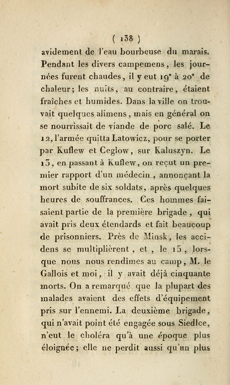 ( «38 ) avidement de l'eau bourbeuse du marais. Pendant les divers campemens, les jour- nées furent chaudes, il y eut 19 à 20 de chaleur; les nuits, au contraire, étaient fraîches et humides. Dans la ville on trou* vait quelques aiimens, mais en général on se nourrissait de viande de porc saié. Le 12, l'armée quitta Latowicz, pour se porter par Kuflew et Ceglow, sur Kaluszyn. Le i5, en passant à Kuflew, on reçut un pre- mier rapport d'un médecin , annonçant la mort subite de six soldats, après quelques heures de souffrances. Ces hommes fai- saient partie de la première brigade , qui avait pris deux étendards et fait beaucoup de prisonniers. Près de Minsk, les accî- dens se multiplièrent , et , le 15, lors- que nous nous rendîmes au camp, M. le Gallois et moi, il y avait déjà cinquante morts. On a remarqué que la plupart des malades avaient des effets d'équipement pris sur l'ennemi. La deuxième brigade, qui n'avait point été engagée sous Siedlce, n'eut le choléra qu'à une époque plus éloignée; elle ne perdit aussi qu'ian plus