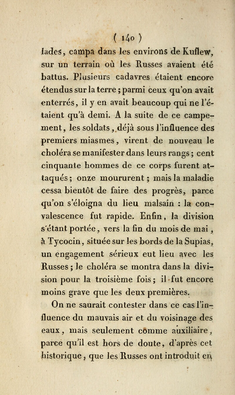 iades, campa dans les environs de Kiiflew, sur un terrain où les Russes avaient été battus. Plusieurs cadavres étaient encore étendus sur la terre ; parmi ceux qu'on avait enterrés, il y en avait beaucoup qui ne Té- taient qu'à demi. A la suite de ce campe- ment, les soldats, déjà sous l'influence des premiers miasmes, virent de nouveau le choléra se manifester dans leurs rangs ; cent cinquante hommes de ce corps furent at- taqués ; onze moururent ; mais la maladie cessa bientôt de faire des progrès, parce qu'on s'éloigna du lieu malsain : la con- valescence fut rapide. Enfin, la division s étant portée, vers la fin du mois de mai, à Tycocin, située sur les bords de la Supias, un engagement sérieux eut lieu avec les Russes ; le choléra se montra dans la divi- sion pour la troisième fois; il fut encore moins grave que les deux premières. On ne saurait contester dans ce cas l'in- fluence du mauvais air et du voisinage des eaux, mais seulement comme auxiliaire, parce qu'il est hors de doute, d'après Cet jbistorique 3 que les Russes ont introduit ei^